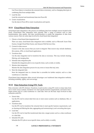 Unit 10: Data Environment and Preparation
Notes
Use Power Query to transform the extracted data as necessary, such as changing data types or
combining data from multiple tables.
7. Load the data
Load the extracted and transformed data into Power BI.
8. Create visualizations
Use the data in Power BI to create visualizations and reports.
10.11 Cloud-Based Data Extraction
Cloud-based data integration is the process of combining data from multiple sources located in the
cloud. Cloud-based data integration tools typically offer a range of features such as data
transformation, data quality, and data synchronization to enable the integration of data from
various sources. Here are some steps involved in cloud-based data integration:
1. Choose a cloud-based data integration tool
There are many cloud-based data integration tools available, such as Microsoft Azure Data
Factory, Google Cloud Data Fusion, and Amazon Web Services Glue.
2. Connect to data sources
Connect to the data sources that you want to integrate. Data sources may include databases,
file systems, APIs, or cloud-based applications.
3. Transform data
Use the data integration tool to transform the data as necessary. This may include cleaning,
filtering, and merging data.
4. Schedule data integration jobs
Schedule the integration jobs to run at specific times, such as daily or weekly.
5. Monitor data integration
Monitor the data integration process for any errors or issues that may arise.
6. Store the integrated data
Store the integrated data in a format that is accessible for further analysis, such as a data
warehouse or a data lake.
Cloud-based data integration offers several advantages over traditional data integration methods,
including scalability, agility, and cost savings.
10.12 Data Extraction Using ETL Tools
Data extraction with ETL (Extract, Transform, Load) involves using ETL tools to extract data from
one or more source systems, transform it to meet specific business requirements, and load it into a
target system such as a data warehouse or a data lake. Here are the basic steps involved in data
extraction with ETL:
 Extract data
Use the ETL tool to extract data from one or more source systems such as databases, files, or
applications.
 Transform data
Use the ETL tool to transform the extracted data to meet specific business requirements, such
as cleaning and filtering the data, aggregating and summarizing it, and converting data types.
 Load data
Use the ETL tool to load the transformed data into a target system such as a data warehouse
or a data lake.
 Schedule ETL jobs
Schedule the ETL jobs to run at specific times, such as daily or weekly.
LOVELY PROFESSIONAL UNIVERSITY
178
 