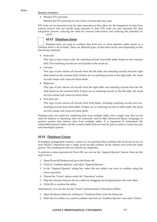 Business Analytics
Notes
 Monitor ETL processes
Monitor the ETL processes for any errors or issues that may arise.
ETL tools can be powerful tools for data extraction as they allow for the integration of data from
various sources and can handle large amounts of data. ETL tools can also automate the data
integration process, reducing the need for manual intervention and reducing the potential for
errors.
10.13 Database Joins
Database joins are used to combine data from two or more database tables based on a
common field or set of fields. There are different types of joins that can be used depending on the
data being combined:
 Inner join
This type of join returns only the matching records from both tables based on the common
field. Non-matching records are not included in the result set.
 Left join
This type of join returns all records from the left table and matching records from the right
table based on the common field. If there are no matching records in the right table, the result
set will contain null values for those fields.
 Right join
This type of join returns all records from the right table and matching records from the left
table based on the common field. If there are no matching records in the left table, the result
set will contain null values for those fields.
 Full outer join
This type of join returns all records from both tables, including matching records and non-
matching records from both tables. If there are no matching records in either table, the result
set will contain null values for those fields.
Database joins are useful for combining data from multiple tables into a single view that can be
used for analysis or reporting. Joins are commonly used in SQL (Structured Query Language) to
perform queries that retrieve data from multiple tables. It is important to understand the
relationship between tables and the common fields that are used for joins in order to create accurate
and meaningful queries.
10.14 Database Union
In database management systems, a union is a set operation that combines the result sets of two or
more SELECT statements into a single result set that contains all the distinct rows from the input
queries. The resulting set does not include any duplicates.
To perform a union operation in Power BI, you can use the "Append Queries" feature. Here are the
steps to do it:
1. Open Power BI Desktop and go to the Home tab.
2. Click on "Combine Queries" and select "Append Queries".
3. In the "Append Queries" dialog box, select the two tables you want to combine using the
union operation.
4. Choose the "Union" option under the "Operation" section.
5. Map the columns between the two tables by dragging and dropping them onto each other.
6. Click OK to combine the tables.
Alternatively, you can also use the "Union" transformation in the Query Editor:
1. Open the Query Editor by clicking on "Transform Data" from the Home tab.
2. Select the two tables you want to combine and click on "Combine Queries" and select "Union".
LOVELY PROFESSIONAL UNIVERSITY 179
 