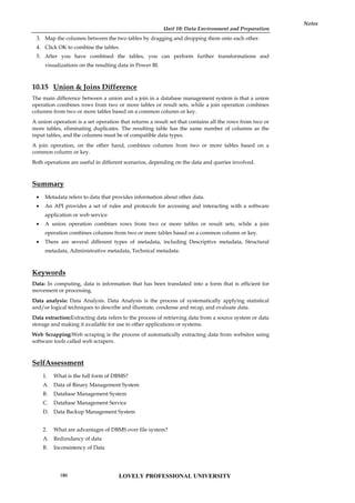 Unit 10: Data Environment and Preparation
Notes
3. Map the columns between the two tables by dragging and dropping them onto each other.
4. Click OK to combine the tables.
5. After you have combined the tables, you can perform further transformations and
visualizations on the resulting data in Power BI.
10.15 Union & Joins Difference
The main difference between a union and a join in a database management system is that a union
operation combines rows from two or more tables or result sets, while a join operation combines
columns from two or more tables based on a common column or key.
A union operation is a set operation that returns a result set that contains all the rows from two or
more tables, eliminating duplicates. The resulting table has the same number of columns as the
input tables, and the columns must be of compatible data types.
A join operation, on the other hand, combines columns from two or more tables based on a
common column or key.
Both operations are useful in different scenarios, depending on the data and queries involved.
Summary
 Metadata refers to data that provides information about other data.
 An API provides a set of rules and protocols for accessing and interacting with a software
application or web service
 A union operation combines rows from two or more tables or result sets, while a join
operation combines columns from two or more tables based on a common column or key.
 There are several different types of metadata, including Descriptive metadata, Structural
metadata, Administrative metadata, Technical metadata:
Keywords
Data: In computing, data is information that has been translated into a form that is efficient for
movement or processing.
Data analysis: Data Analysis. Data Analysis is the process of systematically applying statistical
and/or logical techniques to describe and illustrate, condense and recap, and evaluate data.
Data extraction:Extracting data refers to the process of retrieving data from a source system or data
storage and making it available for use in other applications or systems.
Web Scrapping:Web scraping is the process of automatically extracting data from websites using
software tools called web scrapers.
SelfAssessment
1. What is the full form of DBMS?
A. Data of Binary Management System
B. Database Management System
C. Database Management Service
D. Data Backup Management System
2. What are advantages of DBMS over file system?
A. Redundancy of data
B. Inconsistency of Data
LOVELY PROFESSIONAL UNIVERSITY
180
 