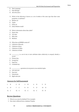 Unit 10: Data Environment and Preparation
Notes
B. Data Languages
C. Data Manager
D. All of the above
11. Which of the following is known as a set of entities of the same type that share same
properties, or attributes?
A. Relation set
B. Tuples
C. Entity set
D. Entity Relation model
12. What is information about data called?
A. Hyper data
B. Tera data
C. Meta data
D. Relations
13. What does an RDBMS consist of?
A. Collection of Records
B. Collection of Keys
C. Collection of Tables
D. Collection of Fields
14. ____________ is a set of one or more attributes taken collectively to uniquely identify a
record.
A. Primary Key
B. Foreign key
C. Super key
D. Candidate key
15. ______________ operations do not preserve non-matched tuples.
A. Left outer join
B. Inner join
C. Natural join
D. Right outer join
Answers for SelfAssessment
l. B 2. D 3. D 4. D 5. D
6. D 7. C 8. B 9. D 10. D
11. C 12. C 13. C 14. C 15. B
Review Questions
1. What do you mean by database? Give examples
2. How data is different from a database? Explain
LOVELY PROFESSIONAL UNIVERSITY
182
 