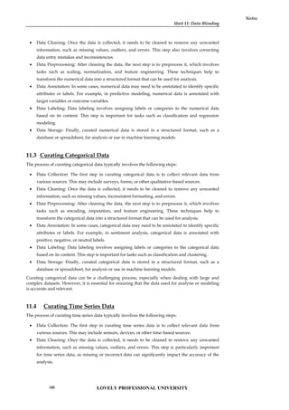 Unit 11: Data Blending
Notes
 Data Cleaning: Once the data is collected, it needs to be cleaned to remove any unwanted
information, such as missing values, outliers, and errors. This step also involves correcting
data entry mistakes and inconsistencies.
 Data Preprocessing: After cleaning the data, the next step is to preprocess it, which involves
tasks such as scaling, normalization, and feature engineering. These techniques help to
transform the numerical data into a structured format that can be used for analysis.
 Data Annotation: In some cases, numerical data may need to be annotated to identify specific
attributes or labels. For example, in predictive modeling, numerical data is annotated with
target variables or outcome variables.
 Data Labeling: Data labeling involves assigning labels or categories to the numerical data
based on its content. This step is important for tasks such as classification and regression
modeling.
 Data Storage: Finally, curated numerical data is stored in a structured format, such as a
database or spreadsheet, for analysis or use in machine learning models.
11.3 Curating Categorical Data
The process of curating categorical data typically involves the following steps:
 Data Collection: The first step in curating categorical data is to collect relevant data from
various sources. This may include surveys, forms, or other qualitative-based sources.
 Data Cleaning: Once the data is collected, it needs to be cleaned to remove any unwanted
information, such as missing values, inconsistent formatting, and errors.
 Data Preprocessing: After cleaning the data, the next step is to preprocess it, which involves
tasks such as encoding, imputation, and feature engineering. These techniques help to
transform the categorical data into a structured format that can be used for analysis.
 Data Annotation: In some cases, categorical data may need to be annotated to identify specific
attributes or labels. For example, in sentiment analysis, categorical data is annotated with
positive, negative, or neutral labels.
 Data Labeling: Data labeling involves assigning labels or categories to the categorical data
based on its content. This step is important for tasks such as classification and clustering.
 Data Storage: Finally, curated categorical data is stored in a structured format, such as a
database or spreadsheet, for analysis or use in machine learning models.
Curating categorical data can be a challenging process, especially when dealing with large and
complex datasets. However, it is essential for ensuring that the data used for analysis or modeling
is accurate and relevant.
11.4 Curating Time Series Data
The process of curating time series data typically involves the following steps:
 Data Collection: The first step in curating time series data is to collect relevant data from
various sources. This may include sensors, devices, or other time-based sources.
 Data Cleaning: Once the data is collected, it needs to be cleaned to remove any unwanted
information, such as missing values, outliers, and errors. This step is particularly important
for time series data, as missing or incorrect data can significantly impact the accuracy of the
analysis.
LOVELY PROFESSIONAL UNIVERSITY
186
 