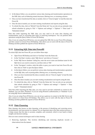 Unit 11: Data Blending
Notes
 In the Query Editor, you can perform various data cleaning and transformation operations on
the XML data, such as flattening nested structures, filtering rows, or renaming columns.
 Once you have transformed the data as needed, click on "Close & Apply" to load the data into
Power BI.
 Once the data is loaded, you can start creating visualizations and reports using the data.
 To refresh the data, click on "Refresh" from the Home tab. You can also set up automatic data
refresh schedules by going to "File" > "Options and settings" > "Options" > "Data Load" >
"Scheduled refresh."
Note that while importing the XML data, you may need to do some data cleaning and
transformation, such as converting data types or removing namespaces. You can perform these
operations using the Query Editor in Power BI Desktop.
Also, if you are using Power BI Service, you can upload the XML file to your Power BI workspace
and then connect to it from Power BI Desktop. This allows you to work with the data in Power BI
Desktop and then publish the reports to Power BI Service.
11.11 Extracting SQL Data into PowerBI
To extract SQL data into Power BI, you can follow these steps:
 Open Power BI Desktop and click on "Get Data" from the Home tab.
 In the "Get Data" window, select "SQL Server" and click on "Connect."
 In the "SQL Server database" dialog box, enter the server name and database name for the
SQL Server you want to connect to, and then click on "OK."
 In the "Navigator" window, select the table or query you want to load into Power BI, and
then click on "Edit" to open the Query Editor.
 In the Query Editor, you can perform various data cleaning and transformation operations
on the SQL data, such as joining tables, filtering rows, or renaming columns.
 Once you have transformed the data as needed, click on "Close & Apply" to load the data
into Power BI.
 Once the data is loaded, you can start creating visualizations and reports using the data.
 To refresh the data, click on "Refresh" from the Home tab. You can also set up automatic
data refresh schedules by going to "File" > "Options and settings" > "Options" > "Data
Load" > "Scheduled refresh."
Note that while importing the SQL data, you may need to provide credentials to connect to the
database. You can select "Windows" if you are using Windows authentication, or "Database" if you
are using SQL Server authentication.
Also, if you are using Power BI Service, you can set up a gateway to connect to the SQL Server and
then connect to it from Power BI Desktop. This allows you to work with the data in Power BI
Desktop and then publish the reports to Power BI Service.
11.12 Data Cleansing
Data cleaning, also known as data cleansing, is the process of identifying and correcting errors,
inconsistencies, and inaccuracies in a dataset. It is an important step in the data analysis process, as
it helps ensure that the data is accurate, complete, and consistent, which in turn leads to better
insights and decision-making.
Here are some common techniques used in data cleaning:
 Removing duplicates: This involves identifying and removing duplicate records or
observations from the dataset.
LOVELY PROFESSIONAL UNIVERSITY
190
 