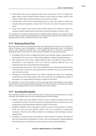 Unit 11: Data Blending
Notes
 Winsorization: This involves replacing outliers with a less extreme value. For example, the
upper outliers could be replaced with the maximum value of the non-outliers, and the lower
outliers could be replaced with the minimum value of the non-outliers.
 Transformation: This involves transforming the data to reduce the impact of outliers. For
example, taking the logarithm or square root of the data can reduce the impact of extreme
values.
 Using robust statistics: This involves using statistics that are less sensitive to outliers. For
example, using the median instead of the mean can reduce the impact of extreme values.
It is important to note that the method used for handling outliers depends on the specific dataset
and the research question being investigated. It is also important to document the method used for
handling outliers, as this can affect the results of the analysis.
11.15 Removing Biased Data
Removing biased data is an important step in the data cleaning process. Bias can occur in data for a
variety of reasons, such as incomplete or skewed sampling, measurement error, or systematic
errors in data collection. If biased data is not handled properly, it can lead to inaccurate or
misleading analysis results. Here are some common techniques for removing biased data:
 Re-sampling: This involves re-sampling the data to ensure that the sample is representative of
the population. This can be done using random sampling or stratified sampling techniques.
 Data augmentation: This involves adding additional data to the dataset to ensure that it is
representative of the population. This can be done by collecting additional data or by
synthesizing new data using machine learning techniques.
 Correcting measurement errors: This involves identifying and correcting measurement errors
in the data. This can be done by checking the data for consistency and accuracy and correcting
any errors that are found.
 Adjusting for confounding variables: This involves adjusting the analysis for confounding
variables that may be influencing the results. This can be done by including these variables in
the analysis or by using statistical techniques to adjust for their effects.
It is important to note that the method used for removing biased data depends on the specific
dataset and the research question being investigated. It is also important to document the method
used for removing biased data, as this can affect the results of the analysis.
11.16 Accessing Data Quality
Data reliability measures are used to assess the quality of data and ensure that the data is accurate,
consistent, and complete. Here are some common measures of data reliability:
 Validity: Validity refers to the degree to which a measure or dataset accurately measures what
it is intended to measure. This can be assessed by comparing the data to external sources or by
examining the relationships between different variables in the dataset.
 Reliability: Reliability refers to the degree to which a measure or dataset produces consistent
results over time and across different contexts. This can be assessed by examining the
consistency of the data across different samples or by testing the same individuals or groups
multiple times.
 Consistency: Consistency refers to the degree to which the data is consistent with itself and
does not contain internal contradictions or errors. This can be assessed by comparing different
parts of the dataset or by testing for internal consistency using statistical techniques.
LOVELY PROFESSIONAL UNIVERSITY
192
 