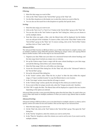 Business Analytics
Notes
Filtering:
1. Select the data range you want to filter.
2. Click on the "Filter" button in the "Sort & Filter" group on the "Data" tab.
3. Use the filter dropdowns in the header row to select the criteria you want to filter by.
4. You can also use the search box in the dropdown to quickly find specific items.
Sorting:
1. Select the data range you want to sort.
2. Click on the "Sort A to Z" or "Sort Z to A" button in the "Sort & Filter" group on the "Data" tab.
3. You can also click on the "Sort" button to open the "Sort" dialog box, where you can choose to
sort by multiple criteria.
4. Note that when you apply a filter, only the filtered data will be displayed, but the hidden
rows are still part of the worksheet. To remove a filter, click on the "Clear Filter" button in the
"Sort & Filter" group on the "Data" tab. To remove sorting, click on the "Sort & Filter" button
and then click on "Clear" under "Sort."
Advanced Filter
The Advanced Filter function in MS Excel allows you to filter data based on complex criteria, such
as multiple conditions using AND/OR operators, filtering for unique values, and copying filtered
data to another location. Here are the steps to use Advanced Filter:
1. Organize your data: Make sure your data is in a structured format with column headings, and
the data range doesn't include any empty rows or columns.
2. Set up the Criteria range: Create a range with the same column headings as your data range,
and add the filtering criteria below each column heading.
3. Select the Data range: Click on a cell within your data range.
4. Access the Advanced Filter dialog box: On the "Data" tab, click on the "Advanced" button in
the "Sort & Filter" group.
5. Set up the Advanced Filter dialog box:
6. In the "Action" section, select "Filter the list, in place" to filter the data within the original
range, or "Copy to another location" to copy the filtered data to a new location.
7. In the "List range" section, ensure that the cell range is correct.
8. In the "Criteria range" section, specify the cell range for the criteria you created in step 2.
9. If you want to filter for unique records only, select the "Unique records only" checkbox.
10. Click "OK" to apply the filter. The filtered data will be displayed or copied to the new location
depending on the option you selected.
Advanced Filter provides a more powerful filtering option than the basic filter. It's useful when you
want to filter data based on multiple conditions or when you want to copy filtered data to another
location.
Advanced Sorting:
Advanced sorting in MS Excel allows you to sort data based on multiple columns or criteria, and to
specify custom sort orders for text and numbers. Here are the steps to use Advanced Sort:
1. Select the data range you want to sort.
2. On the "Data" tab, click on the "Sort" button in the "Sort & Filter" group. This opens the "Sort"
dialog box.
3. In the "Sort by" dropdown, select the column you want to sort by first.
4. In the "Then by" dropdown, select the column you want to sort by next, if you want to sort by
multiple columns.
LOVELY PROFESSIONAL UNIVERSITY
196
 