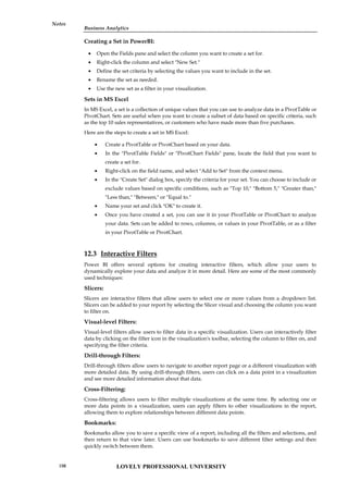Business Analytics
Notes
Creating a Set in PowerBI:
 Open the Fields pane and select the column you want to create a set for.
 Right-click the column and select "New Set."
 Define the set criteria by selecting the values you want to include in the set.
 Rename the set as needed.
 Use the new set as a filter in your visualization.
Sets in MS Excel
In MS Excel, a set is a collection of unique values that you can use to analyze data in a PivotTable or
PivotChart. Sets are useful when you want to create a subset of data based on specific criteria, such
as the top 10 sales representatives, or customers who have made more than five purchases.
Here are the steps to create a set in MS Excel:
 Create a PivotTable or PivotChart based on your data.
 In the "PivotTable Fields" or "PivotChart Fields" pane, locate the field that you want to
create a set for.
 Right-click on the field name, and select "Add to Set" from the context menu.
 In the "Create Set" dialog box, specify the criteria for your set. You can choose to include or
exclude values based on specific conditions, such as "Top 10," "Bottom 5," "Greater than,"
"Less than," "Between," or "Equal to."
 Name your set and click "OK" to create it.
 Once you have created a set, you can use it in your PivotTable or PivotChart to analyze
your data. Sets can be added to rows, columns, or values in your PivotTable, or as a filter
in your PivotTable or PivotChart.
12.3 Interactive Filters
Power BI offers several options for creating interactive filters, which allow your users to
dynamically explore your data and analyze it in more detail. Here are some of the most commonly
used techniques:
Slicers:
Slicers are interactive filters that allow users to select one or more values from a dropdown list.
Slicers can be added to your report by selecting the Slicer visual and choosing the column you want
to filter on.
Visual-level Filters:
Visual-level filters allow users to filter data in a specific visualization. Users can interactively filter
data by clicking on the filter icon in the visualization's toolbar, selecting the column to filter on, and
specifying the filter criteria.
Drill-through Filters:
Drill-through filters allow users to navigate to another report page or a different visualization with
more detailed data. By using drill-through filters, users can click on a data point in a visualization
and see more detailed information about that data.
Cross-Filtering:
Cross-filtering allows users to filter multiple visualizations at the same time. By selecting one or
more data points in a visualization, users can apply filters to other visualizations in the report,
allowing them to explore relationships between different data points.
Bookmarks:
Bookmarks allow you to save a specific view of a report, including all the filters and selections, and
then return to that view later. Users can use bookmarks to save different filter settings and then
quickly switch between them.
LOVELY PROFESSIONAL UNIVERSITY
198
 