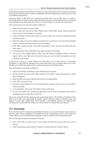 Unit 12: Design Fundamentals and Visual Analytics
Notes
Overall, these interactive filter options can help your users better analyze and visualize your data in
Power BI, by allowing them to explore relationships between different data points and view data
from different perspectives.
Interactive filters in MS Excel are a powerful tool that allow you to filter data in a table or
PivotTable based on specific criteria. Interactive filters provide a user-friendly interface for filtering
data, allowing you to easily select the values you want to include or exclude from your data set.
Here are the steps to use interactive filters in MS Excel:
 Select the data range you want to filter.
 On the "Data" tab, click on the "Filter" button in the "Sort & Filter" group. This will add filter
arrows to each column header in your table.
 Click on the filter arrow for the column you want to filter. This will open a drop-down menu
with filter options.
 Select the values you want to include or exclude from your data set. You can select individual
values, or use the search box to filter by text or numbers.
 Click "OK" to apply the filter. Your table will update to show only the rows that meet your
filter criteria.
 To clear the filter, click on the filter arrow again and select "Clear Filter."
 You can also use multiple filters to filter your data based on multiple criteria. To do this,
simply click on the filter arrows for each column you want to filter and apply your filter
criteria for each column.
In MS Excel, a slicer is a visual filtering tool that allows you to filter data in a PivotTable,
PivotChart, or data table by selecting one or more items from a list of options. Slicers are a user-
friendly way to filter data and provide a visual representation of the filtered data.
Here are the steps to use slicers in MS Excel:
 Create a PivotTable, PivotChart, or data table based on your data.
 On the "Insert" tab, click on the "Slicer" button in the "Filters" group. This opens the "Insert
Slicers" dialog box.
 Select the field you want to filter by from the list of available fields.
 Click "OK" to create the slicer.
 The slicer will be displayed as a box containing a list of options. Click on one or more options
to filter your data.
 To clear the filter, click on the "Clear Filter" button in the slicer.
 You can also format and customize the appearance of your slicer by selecting it and using the
formatting options on the "Slicer Tools" tab.
Slicers are a powerful tool for analyzing and summarizing data in a PivotTable or PivotChart. They
allow you to filter your data based on specific criteria, making it easier to identify trends and
patterns in your data. Additionally, slicers provide a user-friendly interface for filtering data,
allowing you to easily select the values you want to include or exclude from your data set.
12.4 Forecasting
Power BI offers built-in forecasting capabilities that allow you to predict future values based on
historical data. These capabilities are available in certain visualizations, such as line charts and
scatter charts, and can be enabled by selecting the "Forecast" option in the Visualizations pane.
Here are the steps to enable forecasting in Power BI:
 Add a line chart or scatter chart to your report and select the column that you want to
forecast.
 In the Visualizations pane, click the "Analytics" tab and select the "Forecast" option.
LOVELY PROFESSIONAL UNIVERSITY 199
 