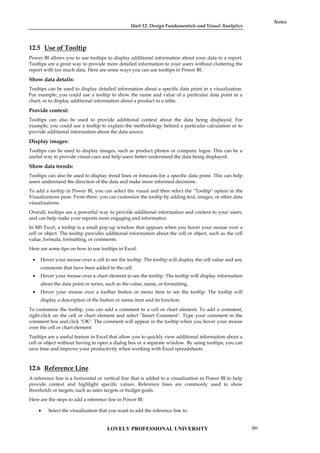 Unit 12: Design Fundamentals and Visual Analytics
Notes
12.5 Use of Tooltip
Power BI allows you to use tooltips to display additional information about your data in a report.
Tooltips are a great way to provide more detailed information to your users without cluttering the
report with too much data. Here are some ways you can use tooltips in Power BI:
Show data details:
Tooltips can be used to display detailed information about a specific data point in a visualization.
For example, you could use a tooltip to show the name and value of a particular data point in a
chart, or to display additional information about a product in a table.
Provide context:
Tooltips can also be used to provide additional context about the data being displayed. For
example, you could use a tooltip to explain the methodology behind a particular calculation or to
provide additional information about the data source.
Display images:
Tooltips can be used to display images, such as product photos or company logos. This can be a
useful way to provide visual cues and help users better understand the data being displayed.
Show data trends:
Tooltips can also be used to display trend lines or forecasts for a specific data point. This can help
users understand the direction of the data and make more informed decisions.
To add a tooltip in Power BI, you can select the visual and then select the "Tooltip" option in the
Visualizations pane. From there, you can customize the tooltip by adding text, images, or other data
visualizations.
Overall, tooltips are a powerful way to provide additional information and context to your users,
and can help make your reports more engaging and informative.
In MS Excel, a tooltip is a small pop-up window that appears when you hover your mouse over a
cell or object. The tooltip provides additional information about the cell or object, such as the cell
value, formula, formatting, or comments.
Here are some tips on how to use tooltips in Excel:
 Hover your mouse over a cell to see the tooltip. The tooltip will display the cell value and any
comments that have been added to the cell.
 Hover your mouse over a chart element to see the tooltip. The tooltip will display information
about the data point or series, such as the value, name, or formatting.
 Hover your mouse over a toolbar button or menu item to see the tooltip. The tooltip will
display a description of the button or menu item and its function.
To customize the tooltip, you can add a comment to a cell or chart element. To add a comment,
right-click on the cell or chart element and select "Insert Comment". Type your comment in the
comment box and click "OK". The comment will appear in the tooltip when you hover your mouse
over the cell or chart element.
Tooltips are a useful feature in Excel that allow you to quickly view additional information about a
cell or object without having to open a dialog box or a separate window. By using tooltips, you can
save time and improve your productivity when working with Excel spreadsheets.
12.6 Reference Line
A reference line is a horizontal or vertical line that is added to a visualization in Power BI to help
provide context and highlight specific values. Reference lines are commonly used to show
thresholds or targets, such as sales targets or budget goals.
Here are the steps to add a reference line in Power BI:
 Select the visualization that you want to add the reference line to.
LOVELY PROFESSIONAL UNIVERSITY 201
 