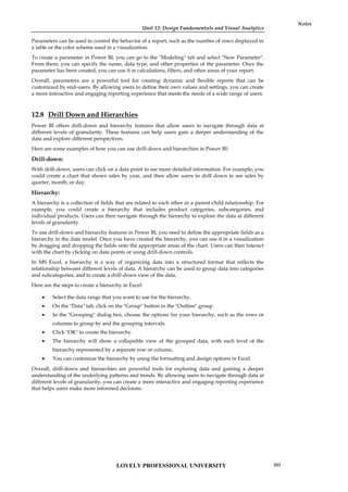 Unit 12: Design Fundamentals and Visual Analytics
Notes
Parameters can be used to control the behavior of a report, such as the number of rows displayed in
a table or the color scheme used in a visualization.
To create a parameter in Power BI, you can go to the "Modeling" tab and select "New Parameter".
From there, you can specify the name, data type, and other properties of the parameter. Once the
parameter has been created, you can use it in calculations, filters, and other areas of your report.
Overall, parameters are a powerful tool for creating dynamic and flexible reports that can be
customized by end-users. By allowing users to define their own values and settings, you can create
a more interactive and engaging reporting experience that meets the needs of a wide range of users.
12.8 Drill Down and Hierarchies
Power BI offers drill-down and hierarchy features that allow users to navigate through data at
different levels of granularity. These features can help users gain a deeper understanding of the
data and explore different perspectives.
Here are some examples of how you can use drill-down and hierarchies in Power BI:
Drill-down:
With drill-down, users can click on a data point to see more detailed information. For example, you
could create a chart that shows sales by year, and then allow users to drill down to see sales by
quarter, month, or day.
Hierarchy:
A hierarchy is a collection of fields that are related to each other in a parent-child relationship. For
example, you could create a hierarchy that includes product categories, subcategories, and
individual products. Users can then navigate through the hierarchy to explore the data at different
levels of granularity.
To use drill-down and hierarchy features in Power BI, you need to define the appropriate fields as a
hierarchy in the data model. Once you have created the hierarchy, you can use it in a visualization
by dragging and dropping the fields onto the appropriate areas of the chart. Users can then interact
with the chart by clicking on data points or using drill-down controls.
In MS Excel, a hierarchy is a way of organizing data into a structured format that reflects the
relationship between different levels of data. A hierarchy can be used to group data into categories
and subcategories, and to create a drill-down view of the data.
Here are the steps to create a hierarchy in Excel:
 Select the data range that you want to use for the hierarchy.
 On the "Data" tab, click on the "Group" button in the "Outline" group.
 In the "Grouping" dialog box, choose the options for your hierarchy, such as the rows or
columns to group by and the grouping intervals.
 Click "OK" to create the hierarchy.
 The hierarchy will show a collapsible view of the grouped data, with each level of the
hierarchy represented by a separate row or column.
 You can customize the hierarchy by using the formatting and design options in Excel.
Overall, drill-down and hierarchies are powerful tools for exploring data and gaining a deeper
understanding of the underlying patterns and trends. By allowing users to navigate through data at
different levels of granularity, you can create a more interactive and engaging reporting experience
that helps users make more informed decisions.
LOVELY PROFESSIONAL UNIVERSITY 203
 
