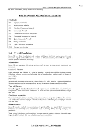 Unit 13: Decision Analytics and Calculations
Notes
Unit 13: Decision Analytics and Calculations
CONTENTS
13.1 Type of Calculations
13.2 Aggregation in PowerBI
13.3 Calculated Columns in Power BI
13.4 Measures in PowerBI
13.5 Time Based Calculations in PowerBI
13.6 Conditional Formatting in PowerBI
13.7 Quick Measures in PowerBI
13.8 String Calculations
13.9 Logic Calculations in PowerBI
13.10 Date and time function
13.1 Type of Calculations
Power BI is a data visualization and business intelligence tool that enables users to create
interactive reports and dashboards. In addition to data visualization, Power BI also supports
various types of calculations, including:
Aggregations:
Power BI can aggregate data using functions such as sum, average, count, maximum, and
minimum.
Calculated columns:
Users can create new columns in a table by defining a formula that combines existing columns.
Calculated columns are computed when the data is loaded and are used to enrich the data with
new insights.
Measures:
Measures are calculated fields that are created using DAX (Data Analysis Expressions) formulas.
Measures are computed at run-time and can be used to aggregate data across multiple tables.
Time intelligence:
Power BI supports time-based calculations such as year-to-date, month-to-date, and previous year
comparisons. These calculations can be used to create dynamic visualizations that show changes
over time.
Conditional formatting:
Users can apply conditional formatting to visualize data based on specific conditions. For example,
data can be color-coded to highlight values that fall outside a certain range or to highlight trends in
data over time.
Quick measures:
Power BI includes pre-built measures that can be quickly added to a report. Quick measures are
templates for commonly used calculations such as running totals, moving averages, and
percentiles.
These types of calculations can be combined to create powerful analytics solutions that enable users
to gain insights into their data and make informed business decisions.
LOVELY PROFESSIONAL UNIVERSITY
204
Dr. Mohd Imran Khan, Lovely Professional University
 
