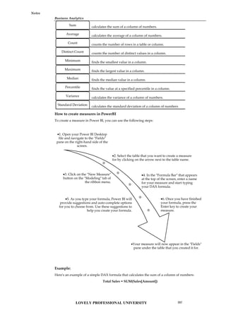 Business Analytics
Notes
How to create measures in PowerBI
To create a measure in Power BI, you can use the following steps:
Example:
Here's an example of a simple DAX formula that calculates the sum of a column of numbers:
Total Sales = SUM(Sales[Amount])
calculates the sum of a column of numbers.
Sum
calculates the average of a column of numbers.
Average
counts the number of rows in a table or column.
Count
counts the number of distinct values in a column.
Distinct Count
finds the smallest value in a column.
Minimum
finds the largest value in a column.
Maximum
finds the median value in a column.
Median
finds the value at a specified percentile in a column.
Percentile
calculates the variance of a column of numbers.
Variance
calculates the standard deviation of a column of numbers
Standard Deviation
1. Open your Power BI Desktop
file and navigate to the "Fields"
pane on the right-hand side of the
screen.
2. Select the table that you want to create a measure
for by clicking on the arrow next to the table name.
3. Click on the "New Measure"
button on the "Modeling" tab of
the ribbon menu.
4. In the "Formula Bar" that appears
at the top of the screen, enter a name
for your measure and start typing
your DAX formula.
5. As you type your formula, Power BI will
provide suggestions and auto-complete options
for you to choose from. Use these suggestions to
help you create your formula.
6. Once you have finished
your formula, press the
Enter key to create your
measure.
Your measure will now appear in the "Fields"
pane under the table that you created it for.
LOVELY PROFESSIONAL UNIVERSITY 207
 