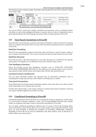 Unit 13: Decision Analytics and Calculations
Notes
This formula creates a measure called "Total Sales" that calculates the sum of the "Amount" column
in the "Sales" table.
You can use DAX to create more complex calculations and measures, such as calculated columns
and tables, as well as time intelligence functions to analyze data over time. It's important to have a
good understanding of the DAX language and syntax before creating measures in Power BI.
13.5 Time Based Calculations in PowerBI
Power BI offers several features to perform time-based calculations, which are useful for analyzing
data over a specific time period. Here are some of the time-based calculations that you can perform
in Power BI:
Date/Time Formatting:
Power BI can automatically recognize and format dates and times in various formats, making it
easy to analyze time-based data. You can also customize the date and time format to fit your needs.
Date/Time Hierarchy:
Power BI can create a date/time hierarchy for your data, allowing you to drill down into specific
time periods. For example, you can drill down from year to month, to day, to hour.
Time Intelligence Functions:
Power BI provides several time intelligence functions such as TOTALYTD, TOTALQTD,
TOTALMTD, SAMEPERIODLASTYEAR, etc. that enable you to calculate metrics such as year-to-
date, quarter-to-date, month-to-date, and compare data with the same period last year.
Calculated Columns and Measures:
You can create calculated columns and measures that use time-based calculations, such as
calculating the average sales per day or the number of working days in a month.
Time-based Visualization:
Power BI provides several time-based visualization options, such as line charts, area charts, and bar
charts, that enable you to visualize data over time.
Overall, Power BI provides a wide range of features to perform time-based calculations, allowing
you to gain valuable insights into your data over time.
13.6 Conditional Formatting in PowerBI
Conditional formatting in Power BI allows you to change the format or appearance of data values
in a visual based on specific conditions or rules. This can help highlight important data, identify
outliers or exceptions, and make it easier to spot trends and patterns in your data.
You can apply conditional formatting to different types of visuals in Power BI, including tables,
charts, and matrices. Power BI also allows you to create complex rules using DAX formulas, which
gives you more flexibility in defining the conditions for formatting. Additionally, conditional
formatting in Power BI can be used in combination with other features, such as drill-down, to
further enhance your data analysis.
Unit 13: Decision Analytics and Calculations
Notes
This formula creates a measure called "Total Sales" that calculates the sum of the "Amount" column
in the "Sales" table.
You can use DAX to create more complex calculations and measures, such as calculated columns
and tables, as well as time intelligence functions to analyze data over time. It's important to have a
good understanding of the DAX language and syntax before creating measures in Power BI.
13.5 Time Based Calculations in PowerBI
Power BI offers several features to perform time-based calculations, which are useful for analyzing
data over a specific time period. Here are some of the time-based calculations that you can perform
in Power BI:
Date/Time Formatting:
Power BI can automatically recognize and format dates and times in various formats, making it
easy to analyze time-based data. You can also customize the date and time format to fit your needs.
Date/Time Hierarchy:
Power BI can create a date/time hierarchy for your data, allowing you to drill down into specific
time periods. For example, you can drill down from year to month, to day, to hour.
Time Intelligence Functions:
Power BI provides several time intelligence functions such as TOTALYTD, TOTALQTD,
TOTALMTD, SAMEPERIODLASTYEAR, etc. that enable you to calculate metrics such as year-to-
date, quarter-to-date, month-to-date, and compare data with the same period last year.
Calculated Columns and Measures:
You can create calculated columns and measures that use time-based calculations, such as
calculating the average sales per day or the number of working days in a month.
Time-based Visualization:
Power BI provides several time-based visualization options, such as line charts, area charts, and bar
charts, that enable you to visualize data over time.
Overall, Power BI provides a wide range of features to perform time-based calculations, allowing
you to gain valuable insights into your data over time.
13.6 Conditional Formatting in PowerBI
Conditional formatting in Power BI allows you to change the format or appearance of data values
in a visual based on specific conditions or rules. This can help highlight important data, identify
outliers or exceptions, and make it easier to spot trends and patterns in your data.
You can apply conditional formatting to different types of visuals in Power BI, including tables,
charts, and matrices. Power BI also allows you to create complex rules using DAX formulas, which
gives you more flexibility in defining the conditions for formatting. Additionally, conditional
formatting in Power BI can be used in combination with other features, such as drill-down, to
further enhance your data analysis.
Unit 13: Decision Analytics and Calculations
Notes
This formula creates a measure called "Total Sales" that calculates the sum of the "Amount" column
in the "Sales" table.
You can use DAX to create more complex calculations and measures, such as calculated columns
and tables, as well as time intelligence functions to analyze data over time. It's important to have a
good understanding of the DAX language and syntax before creating measures in Power BI.
13.5 Time Based Calculations in PowerBI
Power BI offers several features to perform time-based calculations, which are useful for analyzing
data over a specific time period. Here are some of the time-based calculations that you can perform
in Power BI:
Date/Time Formatting:
Power BI can automatically recognize and format dates and times in various formats, making it
easy to analyze time-based data. You can also customize the date and time format to fit your needs.
Date/Time Hierarchy:
Power BI can create a date/time hierarchy for your data, allowing you to drill down into specific
time periods. For example, you can drill down from year to month, to day, to hour.
Time Intelligence Functions:
Power BI provides several time intelligence functions such as TOTALYTD, TOTALQTD,
TOTALMTD, SAMEPERIODLASTYEAR, etc. that enable you to calculate metrics such as year-to-
date, quarter-to-date, month-to-date, and compare data with the same period last year.
Calculated Columns and Measures:
You can create calculated columns and measures that use time-based calculations, such as
calculating the average sales per day or the number of working days in a month.
Time-based Visualization:
Power BI provides several time-based visualization options, such as line charts, area charts, and bar
charts, that enable you to visualize data over time.
Overall, Power BI provides a wide range of features to perform time-based calculations, allowing
you to gain valuable insights into your data over time.
13.6 Conditional Formatting in PowerBI
Conditional formatting in Power BI allows you to change the format or appearance of data values
in a visual based on specific conditions or rules. This can help highlight important data, identify
outliers or exceptions, and make it easier to spot trends and patterns in your data.
You can apply conditional formatting to different types of visuals in Power BI, including tables,
charts, and matrices. Power BI also allows you to create complex rules using DAX formulas, which
gives you more flexibility in defining the conditions for formatting. Additionally, conditional
formatting in Power BI can be used in combination with other features, such as drill-down, to
further enhance your data analysis.
LOVELY PROFESSIONAL UNIVERSITY
208
 