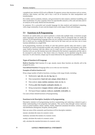 Business Analytics
Notes
a graphical user interface (GUI) such as RStudio. R supports various data structures such as vectors,
matrices, data frames, and lists, and it has a rich set of functions for data manipulation and
transformation.
R is widely used in academia, industry, and government for data analysis, statistical modelling, and
data visualization. It is also a popular choice for reproducible research, as the code and data used in
an analysis can be easily shared and documented.
In summary, R is a powerful and versatile language for data analysis and statistical computing,
with a large community of users and developers and a wide range of tools and techniques.
2.1 Functions in R Programming
Functions are useful when you want to perform a certain task multiple times. A function accepts
input arguments and produces the output by executing valid R commands that are inside the
function. In R Programming Language when you are creating a function the function name and the
file in which you are creating the function need not be the same and you can have one or more
function definitions in a single R file.
In R programming, functions are blocks of code that perform specific tasks and return a value.
Functions are used to encapsulate reusable code, making it easier to write and maintain code. R has
many built-in functions and also allows you to create your own custom functions. To define a
function in R, you use the function keyword, followed by the function's arguments and the code to
be executed in curly braces {}. The return value of a function can be specified using the return
keyword. To call a function, simply type its name followed by the arguments in parentheses ().
Types of function in R Language
Built-in Function: Built function R is sq(), mean(), max(), these function are directly call in the
program by users.
User-defined Function: R language allow us to write our own function.
Examples of built-in function in R
R has a large number of built-in functions, covering a wide range of tasks, including:
 Mathematics: sqrt, abs, cos, sin, log, exp, etc.
 Data manipulation: head, tail, sort, unique, cbind, rbind, etc.
 Data analysis: mean, median, summary, t.test, cor, lm, etc.
 Plotting: plot, hist, boxplot, scatterplot, density, etc.
 String manipulation: toupper, tolower, substr, gsub, paste, etc.
 File Input/Output: read.csv, write.csv, read.table, write.table, etc.
Use cases of basic inbuild functions of R programming
Functions to do Descriptive Analytics in R programming
Descriptive statistics in R programming involves summarizing and analyzing a dataset to gain a
better understanding of its properties and patterns. This can be done through various measures
such as central tendency (mean, median, mode), dispersion (standard deviation, variance, range),
and distribution (histograms, boxplots, density plots).
Here are some of the commonly used functions in R for descriptive statistics:
mean(): calculates the mean of a numeric vector.
median(): calculates the median of a numeric vector.
mode(): calculates the mode of a numeric vector.
sd(): calculates the standard deviation of a numeric vector.
LOVELY PROFESSIONAL UNIVERSITY
20
 