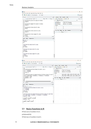 Business Analytics
Notes
2.3 Basics Functions in R
# Find sum of numbers 4 to 6.
print(sum(4:6))
# Find max of numbers 4 and 6.
Business Analytics
Notes
2.3 Basics Functions in R
# Find sum of numbers 4 to 6.
print(sum(4:6))
# Find max of numbers 4 and 6.
Business Analytics
Notes
2.3 Basics Functions in R
# Find sum of numbers 4 to 6.
print(sum(4:6))
# Find max of numbers 4 and 6.
LOVELY PROFESSIONAL UNIVERSITY
24
 