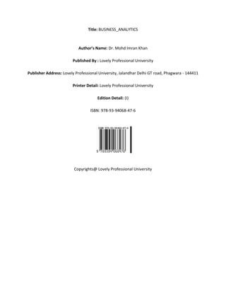 Title: BUSINESS_ANALYTICS
Author’s Name: Dr. Mohd Imran Khan
Published By : Lovely Professional University
Publisher Address: Lovely Professional University, Jalandhar Delhi GT road, Phagwara - 144411
Printer Detail: Lovely Professional University
Edition Detail: (I)
ISBN: 978-93-94068-47-6
Copyrights@ Lovely Professional University
 