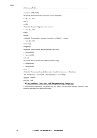 Business Analytics
Notes
quantile(x, c(0.25, 0.75))
#Calculate the minimum and maximum values of a vector x:
x <- c(1, 2, 3, 4, 5)
min(x)
max(x)
#Calculate the sum and product of a vector x:
x <- c(1, 2, 3, 4, 5)
sum(x)
prod(x)
#Calculate the cumulative sum and cumulative product of a vector x:
x <- c(1, 2, 3, 4, 5)
cumsum(x)
cumprod(x)
#Calculate the correlation between two vectors x and y:
x <- rnorm(100)
y <- rnorm(100)
cor(x, y)
#Calculate the covariance between two vectors x and y:
x <- rnorm(100)
y <- rnorm(100)
cov(x, y)
#Calculate the mean and standard deviation of multiple columns of a data frame:
df <- data.frame(x = rnorm(100), y = rnorm(100), z = rnorm(100))
apply(df, 2, mean)
apply(df, 2, sd)
2.4 User-defined Functions in R Programming Language
R provides built-in functions like print(), cat(), etc. but we can also create our own functions. These
functions are called user-defined functions.
LOVELY PROFESSIONAL UNIVERSITY
26
 