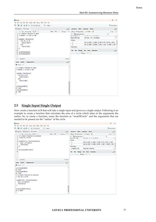 Unit 02: Summarizing Business Data
Notes
2.5 Single Input Single Output
Now create a function in R that will take a single input and gives us a single output. Following is an
example to create a function that calculates the area of a circle which takes in the arguments the
radius. So, to create a function, name the function as “areaOfCircle” and the arguments that are
needed to be passed are the “radius” of the circle.
Unit 02: Summarizing Business Data
Notes
2.5 Single Input Single Output
Now create a function in R that will take a single input and gives us a single output. Following is an
example to create a function that calculates the area of a circle which takes in the arguments the
radius. So, to create a function, name the function as “areaOfCircle” and the arguments that are
needed to be passed are the “radius” of the circle.
Unit 02: Summarizing Business Data
Notes
2.5 Single Input Single Output
Now create a function in R that will take a single input and gives us a single output. Following is an
example to create a function that calculates the area of a circle which takes in the arguments the
radius. So, to create a function, name the function as “areaOfCircle” and the arguments that are
needed to be passed are the “radius” of the circle.
LOVELY PROFESSIONAL UNIVERSITY 27
 
