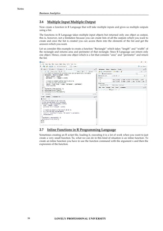 Business Analytics
Notes
2.6 Multiple Input Multiple Output
Now create a function in R Language that will take multiple inputs and gives us multiple outputs
using a list.
The functions in R Language takes multiple input objects but returned only one object as output,
this is, however, not a limitation because you can create lists of all the outputs which you want to
create and once the list is created you can access them into the elements of the list and get the
answers which you want.
Let us consider this example to create a function “Rectangle” which takes “length” and “width” of
the rectangle and returns area and perimeter of that rectangle. Since R Language can return only
one object. Hence, create one object which is a list that contains “area” and “perimeter” and return
the list.
2.7 Inline Functions in R Programming Language
Sometimes creating an R script file, loading it, executing it is a lot of work when you want to just
create a very small function. So, what we can do in this kind of situation is an inline function. To
create an inline function you have to use the function command with the argument x and then the
expression of the function.
Business Analytics
Notes
2.6 Multiple Input Multiple Output
Now create a function in R Language that will take multiple inputs and gives us multiple outputs
using a list.
The functions in R Language takes multiple input objects but returned only one object as output,
this is, however, not a limitation because you can create lists of all the outputs which you want to
create and once the list is created you can access them into the elements of the list and get the
answers which you want.
Let us consider this example to create a function “Rectangle” which takes “length” and “width” of
the rectangle and returns area and perimeter of that rectangle. Since R Language can return only
one object. Hence, create one object which is a list that contains “area” and “perimeter” and return
the list.
2.7 Inline Functions in R Programming Language
Sometimes creating an R script file, loading it, executing it is a lot of work when you want to just
create a very small function. So, what we can do in this kind of situation is an inline function. To
create an inline function you have to use the function command with the argument x and then the
expression of the function.
Business Analytics
Notes
2.6 Multiple Input Multiple Output
Now create a function in R Language that will take multiple inputs and gives us multiple outputs
using a list.
The functions in R Language takes multiple input objects but returned only one object as output,
this is, however, not a limitation because you can create lists of all the outputs which you want to
create and once the list is created you can access them into the elements of the list and get the
answers which you want.
Let us consider this example to create a function “Rectangle” which takes “length” and “width” of
the rectangle and returns area and perimeter of that rectangle. Since R Language can return only
one object. Hence, create one object which is a list that contains “area” and “perimeter” and return
the list.
2.7 Inline Functions in R Programming Language
Sometimes creating an R script file, loading it, executing it is a lot of work when you want to just
create a very small function. So, what we can do in this kind of situation is an inline function. To
create an inline function you have to use the function command with the argument x and then the
expression of the function.
LOVELY PROFESSIONAL UNIVERSITY
28
 