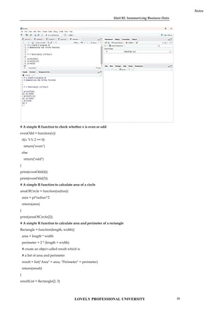 Unit 02: Summarizing Business Data
Notes
# A simple R function to check whether x is even or odd
evenOdd = function(x){
if(x %% 2 == 0)
return("even")
else
return("odd")
}
print(evenOdd(4))
print(evenOdd(3))
# A simple R function to calculate area of a circle
areaOfCircle = function(radius){
area = pi*radius^2
return(area)
}
print(areaOfCircle(2))
# A simple R function to calculate area and perimeter of a rectangle
Rectangle = function(length, width){
area = length * width
perimeter = 2 * (length + width)
# create an object called result which is
# a list of area and perimeter
result = list("Area" = area, "Perimeter" = perimeter)
return(result)
}
resultList = Rectangle(2, 3)
Unit 02: Summarizing Business Data
Notes
# A simple R function to check whether x is even or odd
evenOdd = function(x){
if(x %% 2 == 0)
return("even")
else
return("odd")
}
print(evenOdd(4))
print(evenOdd(3))
# A simple R function to calculate area of a circle
areaOfCircle = function(radius){
area = pi*radius^2
return(area)
}
print(areaOfCircle(2))
# A simple R function to calculate area and perimeter of a rectangle
Rectangle = function(length, width){
area = length * width
perimeter = 2 * (length + width)
# create an object called result which is
# a list of area and perimeter
result = list("Area" = area, "Perimeter" = perimeter)
return(result)
}
resultList = Rectangle(2, 3)
Unit 02: Summarizing Business Data
Notes
# A simple R function to check whether x is even or odd
evenOdd = function(x){
if(x %% 2 == 0)
return("even")
else
return("odd")
}
print(evenOdd(4))
print(evenOdd(3))
# A simple R function to calculate area of a circle
areaOfCircle = function(radius){
area = pi*radius^2
return(area)
}
print(areaOfCircle(2))
# A simple R function to calculate area and perimeter of a rectangle
Rectangle = function(length, width){
area = length * width
perimeter = 2 * (length + width)
# create an object called result which is
# a list of area and perimeter
result = list("Area" = area, "Perimeter" = perimeter)
return(result)
}
resultList = Rectangle(2, 3)
LOVELY PROFESSIONAL UNIVERSITY 29
 