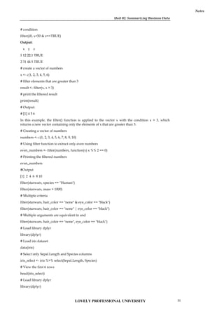 Unit 02: Summarizing Business Data
Notes
# condition
filter(df, x<50 & z==TRUE)
Output:
x y z
1 12 22.1 TRUE
2 31 44.5 TRUE
# create a vector of numbers
x <- c(1, 2, 3, 4, 5, 6)
# filter elements that are greater than 3
result <- filter(x, x > 3)
# print the filtered result
print(result)
# Output:
# [1] 4 5 6
In this example, the filter() function is applied to the vector x with the condition x > 3, which
returns a new vector containing only the elements of x that are greater than 3.
# Creating a vector of numbers
numbers <- c(1, 2, 3, 4, 5, 6, 7, 8, 9, 10)
# Using filter function to extract only even numbers
even_numbers <- filter(numbers, function(x) x %% 2 == 0)
# Printing the filtered numbers
even_numbers
#Output
[1] 2 4 6 8 10
filter(starwars, species == "Human")
filter(starwars, mass > 1000)
# Multiple criteria
filter(starwars, hair_color == "none" & eye_color == "black")
filter(starwars, hair_color == "none" | eye_color == "black")
# Multiple arguments are equivalent to and
filter(starwars, hair_color == "none", eye_color == "black")
# Load library dplyr
library(dplyr)
# Load iris dataset
data(iris)
# Select only Sepal.Length and Species columns
iris_select <- iris %>% select(Sepal.Length, Species)
# View the first 6 rows
head(iris_select)
# Load library dplyr
library(dplyr)
LOVELY PROFESSIONAL UNIVERSITY 31
 