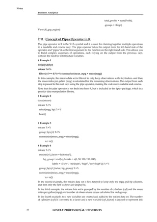 Business Analytics
Notes
total_profits = sum(Profit),
.groups = 'drop')
View(df_grp_region)
2.11 Concept of Pipes Operator in R
The pipe operator in R is the %>% symbol and it is used for chaining together multiple operations
in a readable and concise way. The pipe operator takes the output from the left-hand side of the
operator and "pipes" it as the first argument to the function on the right-hand side. This allows you
to build complex sequences of operations, each relying on the output from the previous step,
without the need for intermediate variables.
# Example 1
library(dplyr)
mtcars %>%
filter(cyl == 4) %>% summarize(mean_mpg = mean(mpg))
In this example, the mtcars data set is filtered to only keep observations with 4 cylinders, and then
the mean miles per gallon (mpg) is calculated for the remaining observations. The output from each
step is passed to the next step using the pipe operator, making the code more readable and concise.
Note that the pipe operator is not built into base R, but is included in the dplyr package, which is a
popular data manipulation library.
# Example 2
data(mtcars)
mtcars %>%
select(mpg, hp) %>%
head()
# Example 3
mtcars %>%
group_by(cyl) %>%
summarize(mean_mpg = mean(mpg),
n = n())
# Example 4
mtcars %>%
mutate(cyl_factor = factor(cyl),
hp_group = cut(hp, breaks = c(0, 50, 100, 150, 200),
labels = c("low", "medium", "high", "very high"))) %>%
group_by(cyl_factor, hp_group) %>%
summarize(mean_mpg = mean(mpg),
n = n())
In the second example, the mtcars data set is first filtered to keep only the mpg and hp columns,
and then only the first six rows are displayed.
In the third example, the mtcars data set is grouped by the number of cylinders (cyl) and the mean
miles per gallon (mpg) and number of observations (n) are calculated for each group.
In the fourth example, two new variables are created and added to the mtcars data set. The number
of cylinders (cyl) is converted to a factor and a new variable (cyl_factor) is created to represent this
LOVELY PROFESSIONAL UNIVERSITY
34
 