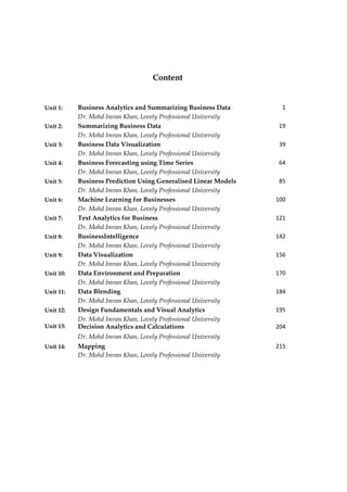 Content
Unit 4: Business Forecasting using Time Series 64
Dr. Mohd Imran Khan, Lovely Professional University
Unit 1: Business Analytics and Summarizing Business Data 1
Dr. Mohd Imran Khan, Lovely Professional University
Unit 2: Summarizing Business Data 19
Dr. Mohd Imran Khan, Lovely Professional University
Unit 3: Business Data Visualization 39
Dr. Mohd Imran Khan, Lovely Professional University
Unit 5: Business Prediction Using Generalised Linear Models 85
Dr. Mohd Imran Khan, Lovely Professional University
Unit 6: Machine Learning for Businesses 100
Dr. Mohd Imran Khan, Lovely Professional University
Unit 7: Text Analytics for Business 121
Dr. Mohd Imran Khan, Lovely Professional University
Unit 8: BusinessIntelligence 142
Dr. Mohd Imran Khan, Lovely Professional University
Unit 9: Data Visualization 156
Dr. Mohd Imran Khan, Lovely Professional University
Unit 10: Data Environment and Preparation 170
Dr. Mohd Imran Khan, Lovely Professional University
Unit 11: Data Blending 184
Dr. Mohd Imran Khan, Lovely Professional University
Unit 12: Design Fundamentals and Visual Analytics 195
Dr. Mohd Imran Khan, Lovely Professional University
Unit 13: Decision Analytics and Calculations 204
Dr. Mohd Imran Khan, Lovely Professional University
Unit 14: Mapping 215
Dr. Mohd Imran Khan, Lovely Professional University
 