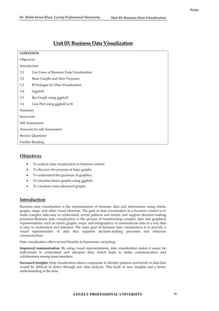 Unit 03: Business Data Visualization
Notes
Unit 03: Business Data Visualization
CONTENTS
Objectives
Introduction
3.1 Use Cases of Business Data Visualization
3.2 Basic Graphs and their Purposes
3.3 R Packages for Data Visualization
3.4 Ggplot2
3.5 Bar Graph using ggplot2
3.6 Line Plot using ggplot2 in R
Summary
Keywords
Self Assessment
Answers for self Assessment
Review Questions
Further Reading
Objectives
 To analyse data visualization in business context.
 To discover the purpose of basic graphs.
 To understand the grammar of graphics.
 To visualize basics graphs using ggplot2.
 To visualize some advanced graphs.
Introduction
Business data visualization is the representation of business data and information using charts,
graphs, maps, and other visual elements. The goal of data visualization in a business context is to
make complex data easy to understand, reveal patterns and trends, and support decision-making
processes.Business data visualization is the process of transforming complex data into graphical
representations, such as charts, graphs, maps, and infographics, to communicate data in a way that
is easy to understand and interpret. The main goal of business data visualization is to provide a
visual representation of data that supports decision-making processes and enhances
communication.
Data visualization offers several benefits to businesses, including:
Improved communication: By using visual representations, data visualization makes it easier for
individuals to understand and interpret data, which leads to better communication and
collaboration among team members.
Increased Insights: Data visualization allows companies to identify patterns and trends in data that
would be difficult to detect through raw data analysis. This leads to new insights and a better
understanding of the data.
LOVELY PROFESSIONAL UNIVERSITY 39
Dr. Mohd Imran Khan, Lovely Professional University
 