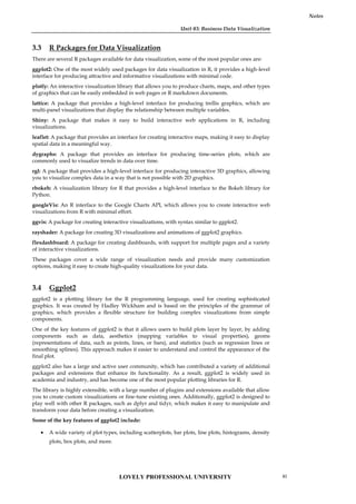 Unit 03: Business Data Visualization
Notes
3.3 R Packages for Data Visualization
There are several R packages available for data visualization, some of the most popular ones are:
ggplot2: One of the most widely used packages for data visualization in R, it provides a high-level
interface for producing attractive and informative visualizations with minimal code.
plotly: An interactive visualization library that allows you to produce charts, maps, and other types
of graphics that can be easily embedded in web pages or R markdown documents.
lattice: A package that provides a high-level interface for producing trellis graphics, which are
multi-panel visualizations that display the relationship between multiple variables.
Shiny: A package that makes it easy to build interactive web applications in R, including
visualizations.
leaflet: A package that provides an interface for creating interactive maps, making it easy to display
spatial data in a meaningful way.
dygraphs: A package that provides an interface for producing time-series plots, which are
commonly used to visualize trends in data over time.
rgl: A package that provides a high-level interface for producing interactive 3D graphics, allowing
you to visualize complex data in a way that is not possible with 2D graphics.
rbokeh: A visualization library for R that provides a high-level interface to the Bokeh library for
Python.
googleVis: An R interface to the Google Charts API, which allows you to create interactive web
visualizations from R with minimal effort.
ggvis: A package for creating interactive visualizations, with syntax similar to ggplot2.
rayshader: A package for creating 3D visualizations and animations of ggplot2 graphics.
flexdashboard: A package for creating dashboards, with support for multiple pages and a variety
of interactive visualizations.
These packages cover a wide range of visualization needs and provide many customization
options, making it easy to create high-quality visualizations for your data.
3.4 Ggplot2
ggplot2 is a plotting library for the R programming language, used for creating sophisticated
graphics. It was created by Hadley Wickham and is based on the principles of the grammar of
graphics, which provides a flexible structure for building complex visualizations from simple
components.
One of the key features of ggplot2 is that it allows users to build plots layer by layer, by adding
components such as data, aesthetics (mapping variables to visual properties), geoms
(representations of data, such as points, lines, or bars), and statistics (such as regression lines or
smoothing splines). This approach makes it easier to understand and control the appearance of the
final plot.
ggplot2 also has a large and active user community, which has contributed a variety of additional
packages and extensions that enhance its functionality. As a result, ggplot2 is widely used in
academia and industry, and has become one of the most popular plotting libraries for R.
The library is highly extensible, with a large number of plugins and extensions available that allow
you to create custom visualizations or fine-tune existing ones. Additionally, ggplot2 is designed to
play well with other R packages, such as dplyr and tidyr, which makes it easy to manipulate and
transform your data before creating a visualization.
Some of the key features of ggplot2 include:
 A wide variety of plot types, including scatterplots, bar plots, line plots, histograms, density
plots, box plots, and more.
LOVELY PROFESSIONAL UNIVERSITY 41
 