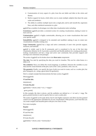 Business Analytics
Notes
 Customization of every aspect of a plot, from the axis labels and titles to the colors and
themes.
 Built-in support for facets, which allow you to create multiple subplots that share the same
scales and aesthetics.
 The ability to combine multiple layers into a single plot, and to add smooth fits, regression
lines, and other statistical summaries to a plot.
ggplot2 has a number of advantages over other data visualization tools, including:
Consistency: ggplot2 provides a consistent syntax for creating visualizations, making it easier to
learn and use.
Customization: ggplot2 is highly customizable, allowing you to create visualizations that meet
your specific needs.
Extendibility: ggplot2 is designed to be extended and modified, making it easy to create new
visualizations or modify existing ones.
Large Community: ggplot2 has a large and active community of users who provide support,
resources, and tutorials.
ggplot2 is widely used in the R community and is considered to be one of the best data
visualization libraries for R. It provides a powerful and flexible platform for creating professional-
looking visualizations and has a large and active user community that provides support and
develops new extensions and packages.
The syntax of ggplot2 can be broken down into three main components:
The data: You start by specifying the data you want to visualize. This can be a data frame or a
tibble in R.
The aesthetics: Next, you define the visual mappings, or aesthetics, between the variables in your
data and the visual elements of the plot, such as the x and y positions, color, size, etc.
The geometry: Finally, you specify the type of plot you want to create, such as a scatter plot, bar
plot, histogram, etc., using a geom (short for geometry).
Here's a simple example that demonstrates the basic syntax of ggplot2:
library(ggplot2)
# Load the data
data(mtcars)
# Create the plot
ggplot(data = mtcars, aes(x = wt, y = mpg)) +
geom_point()
In this example, the data is mtcars, and the aesthetics are defined as x = wt and y = mpg. The
geom_point() function is used to specify that we want a scatter plot.
The syntax of ggplot2 can be quite dense, but it's also highly expressive and allows for fine-grained
control over the appearance and behavior of your visualizations. With practice, you'll find that you
can create complex and beautiful plots with just a few lines of code.
Few more examples
Barplot
library(ggplot2)
# Load the data
data(mtcars)
# Create the plot
ggplot(data = mtcars, aes(x = factor(cyl))) +
LOVELY PROFESSIONAL UNIVERSITY
42
 