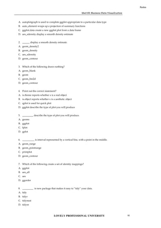 Unit 03: Business Data Visualization
Notes
A. autoplotgraph is used to complete ggplot appropriate to a particular data type
B. auto_element wraps up a projection of summary functions
C. ggplot.data create a new ggplot plot from a data frame
D. aes_sdensity display a smooth density estimate
2. ______ display a smooth density estimate.
A. geom_density2
B. geom_density
C. aes_sdensity
D. geom_contour
3. Which of the following draws nothing?
A. geom_blank
B. geom
C. geom_bin2d
D. geom_contour
4. Point out the correct statement?
A. is.theme reports whether x is a real object
B. is.object reports whether x is a aesthetic object
C. qplot is used for quick plot
D. ggplot describe the type of plot you will produce
5. _________ describe the type of plot you will produce.
A. geoms
B. ggplot
C. fplot
D. gplot
6. __________ is interval represented by a vertical line, with a point in the middle.
A. geom_range
B. geom_pointrange
C. printplot
D. geom_contour
7. Which of the following create a set of identity mappings?
A. ggplot
B. aes_all
C. aes
D. ggorder
8. _________ is new package that makes it easy to “tidy” your data.
A. tidy
B. tidyr
C. tidyneat
D. tidynr
LOVELY PROFESSIONAL UNIVERSITY 61
 