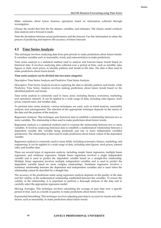 Unit 04: Business Forecasting using Time Series
Notes
Make estimates about future business operations based on information collected through
investigation.
Choose the model that best fits the dataset, variables, and estimates. The chosen model conducts
data analysis and a forecast is made.
Note the deviations between actual performance and the forecast. Use this information to refine the
process of predicting and improve the accuracy of future forecasts.
4.2 Time Series Analysis
This technique involves analyzing data from past periods to make predictions about future trends.
It considers variables such as seasonality, trend, and autocorrelation to make predictions.
Time series analysis is a statistical method used to analyze and forecast future trends based on
historical data. It involves analyzing data collected over a period of time, such as monthly sales
figures or daily stock prices, to identify patterns and trends in the data. The data is then used to
make predictions about future trends.
Time series analysis can be divided into two main categories:
Descriptive Time Series Analysis and Predictive Time Series Analysis.
Descriptive Time Series Analysis involves exploring the data to identify patterns and trends, while
Predictive Time Series Analysis involves making predictions about future trends based on the
identified patterns and trends.
Time series analysis is commonly used in many areas, including finance, economics, marketing,
and operations research. It can be applied to a wide range of data, including sales figures, stock
prices, interest rates, and weather data.
To perform time series analysis, various techniques are used, such as trend analysis, seasonality
analysis, and autoregression. The selection of the appropriate technique depends on the nature of
the data and the purpose of the analysis.
Regression Analysis: This technique uses historical data to establish a relationship between two or
more variables. The relationship is then used to make predictions about future trends.
Regression analysis is a statistical method used to examine the relationship between two or more
variables. It involves analyzing historical data to establish a mathematical relationship between a
dependent variable (the variable being predicted) and one or more independent variables
(predictors). The relationship is then used to make predictions about future values of the dependent
variable.
Regression analysis is commonly used in many fields, including economics, finance, marketing, and
engineering. It can be applied to a wide range of data, including sales figures, stock prices, interest
rates, and weather data.
There are several types of regression analysis, including simple linear regression, multiple linear
regression, and nonlinear regression. Simple linear regression involves a single independent
variable and is used to predict the dependent variable based on a straight-line relationship.
Multiple linear regression involves multiple independent variables and is used to predict the
dependent variable based on more complex relationships. Nonlinear regression involves a
nonlinear relationship between the dependent and independent variables and is used when the
relationship cannot be described by a straight line.
The accuracy of the predictions made using regression analysis depends on the quality of the data
and the validity of the mathematical relationship established between the variables. To ensure the
validity of the relationship, it is important to perform a thorough analysis of the data and to
carefully select the appropriate regression model.
Moving Averages: This technique involves calculating the average of past data over a specific
period of time, such as a month or quarter, to make predictions about future trends.
Exponential Smoothing: This technique involves adjusting past data to account for trends and other
factors, such as seasonality, to make predictions about future trends.
LOVELY PROFESSIONAL UNIVERSITY
66
 