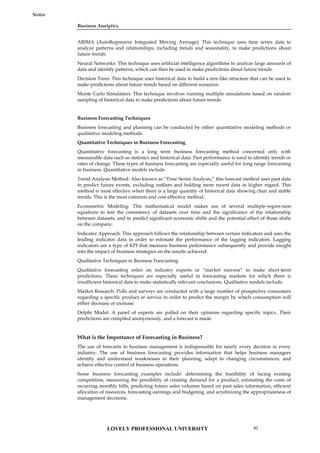 Business Analytics
Notes
ARIMA (AutoRegressive Integrated Moving Average): This technique uses time series data to
analyze patterns and relationships, including trends and seasonality, to make predictions about
future trends.
Neural Networks: This technique uses artificial intelligence algorithms to analyze large amounts of
data and identify patterns, which can then be used to make predictions about future trends.
Decision Trees: This technique uses historical data to build a tree-like structure that can be used to
make predictions about future trends based on different scenarios.
Monte Carlo Simulation: This technique involves running multiple simulations based on random
sampling of historical data to make predictions about future trends.
Business Forecasting Techniques
Business forecasting and planning can be conducted by either quantitative modeling methods or
qualitative modeling methods:
Quantitative Techniques in Business Forecasting
Quantitative forecasting is a long term business forecasting method concerned only with
measurable data such as statistics and historical data. Past performance is used to identify trends or
rates of change. These types of business forecasting are especially useful for long range forecasting
in business. Quantitative models include:
Trend Analysis Method: Also known as “Time Series Analysis,” this forecast method uses past data
to predict future events, excluding outliers and holding more recent data in higher regard. This
method is most effective when there is a large quantity of historical data showing clear and stable
trends. This is the most common and cost-effective method.
Econometric Modeling: This mathematical model makes use of several multiple-regres­sion
equations to test the consistency of datasets over time and the significance of the relationship
between datasets, and to predict significant economic shifts and the potential effect of those shifts
on the company.
Indicator Approach: This approach follows the relationship between certain indicators and uses the
leading indicator data in order to estimate the performance of the lagging indicators. Lagging
indicators are a type of KPI that measure business performance subsequently and provide insight
into the impact of business strategies on the results achieved.
Qualitative Techniques in Business Forecasting
Qualitative forecasting relies on industry experts or “market mavens” to make short-term
predictions. These techniques are especially useful in forecasting markets for which there is
insufficient historical data to make statistically relevant conclusions. Qualitative models include:
Market Research: Polls and surveys are conducted with a large number of prospective consumers
regarding a specific product or service in order to predict the margin by which consumption will
either decrease or increase.
Delphi Model: A panel of experts are polled on their opinions regarding specific topics. Their
predictions are compiled anonymously, and a forecast is made.
What is the Importance of Forecasting in Business?
The use of forecasts in business management is indispensable for nearly every decision in every
industry. The use of business forecasting provides information that helps business managers
identify and understand weaknesses in their planning, adapt to changing circumstances, and
achieve effective control of business operations.
Some business forecasting examples include: determining the feasibility of facing existing
competition, measuring the possibility of creating demand for a product, estimating the costs of
recurring monthly bills, predicting future sales volumes based on past sales information, efficient
allocation of resources, forecasting earnings and budgeting, and scrutinizing the appropriateness of
management decisions.
LOVELY PROFESSIONAL UNIVERSITY 67
 