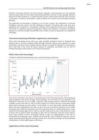Unit 04: Business Forecasting using Time Series
Notes
Business forecasting software can help business managers and forecasters not only generate
forecast reports easily, but also better understand predictions and how to make strategic decisions
based off of these predictions. A quality business forecast system should provide clear, real-time
visualization of business performance, which facilitates fast analysis and streamlined business
planning.
The application of forecasting in business is an art and a science, the combination of business
intelligence and data science, and the challenges of business forecasting often stem from poor
judgments and inexperience. Assumptions combined with unexpected events can be dangerous
and result in completely inaccurate predictions. Despite the limitations of business forecasting,
gaining any amount of insight into probable future trends will put an organization at a significant
advantage.
Time Series Forecasting: Definition, Applications, and Examples
Time series forecasting occurs when you make scientific predictions based on historical time
stamped data. It involves building models through historical analysis and using them to make
observations and drive future strategic decision-making. An important distinction in forecasting is
that at the time of the work, the future outcome is completely unavailable and can only be
estimated through careful analysis and evidence-based priors.
What is time series forecasting?
A Tableau workbook demonstrating a time series forecasting visualization.
Time series forecasting is the process of analyzing time series data using statistics and modeling to
make predictions and inform strategic decision-making. It’s not always an exact prediction, and
likelihood of forecasts can vary wildly—especially when dealing with the commonly fluctuating
variables in time series data as well as factors outside our control. However, forecasting insight
about which outcomes are more likely—or less likely—to occur than other potential outcomes.
Often, the more comprehensive the data we have, the more accurate the forecasts can be. While
forecasting and “prediction” generally mean the same thing, there is a notable distinction. In some
industries, forecasting might refer to data at a specific future point in time, while prediction refers
to future data in general. Series forecasting is often used in conjunction with time series analysis.
Time series analysis involves developing models to gain an understanding of the data to
understand the underlying causes. Analysis can provide the “why” behind the outcomes you are
seeing. Forecasting then takes the next step of what to do with that knowledge and the predictable
extrapolations of what might happen in the future.
Applications of time series forecasting
Unit 04: Business Forecasting using Time Series
Notes
Business forecasting software can help business managers and forecasters not only generate
forecast reports easily, but also better understand predictions and how to make strategic decisions
based off of these predictions. A quality business forecast system should provide clear, real-time
visualization of business performance, which facilitates fast analysis and streamlined business
planning.
The application of forecasting in business is an art and a science, the combination of business
intelligence and data science, and the challenges of business forecasting often stem from poor
judgments and inexperience. Assumptions combined with unexpected events can be dangerous
and result in completely inaccurate predictions. Despite the limitations of business forecasting,
gaining any amount of insight into probable future trends will put an organization at a significant
advantage.
Time Series Forecasting: Definition, Applications, and Examples
Time series forecasting occurs when you make scientific predictions based on historical time
stamped data. It involves building models through historical analysis and using them to make
observations and drive future strategic decision-making. An important distinction in forecasting is
that at the time of the work, the future outcome is completely unavailable and can only be
estimated through careful analysis and evidence-based priors.
What is time series forecasting?
A Tableau workbook demonstrating a time series forecasting visualization.
Time series forecasting is the process of analyzing time series data using statistics and modeling to
make predictions and inform strategic decision-making. It’s not always an exact prediction, and
likelihood of forecasts can vary wildly—especially when dealing with the commonly fluctuating
variables in time series data as well as factors outside our control. However, forecasting insight
about which outcomes are more likely—or less likely—to occur than other potential outcomes.
Often, the more comprehensive the data we have, the more accurate the forecasts can be. While
forecasting and “prediction” generally mean the same thing, there is a notable distinction. In some
industries, forecasting might refer to data at a specific future point in time, while prediction refers
to future data in general. Series forecasting is often used in conjunction with time series analysis.
Time series analysis involves developing models to gain an understanding of the data to
understand the underlying causes. Analysis can provide the “why” behind the outcomes you are
seeing. Forecasting then takes the next step of what to do with that knowledge and the predictable
extrapolations of what might happen in the future.
Applications of time series forecasting
Unit 04: Business Forecasting using Time Series
Notes
Business forecasting software can help business managers and forecasters not only generate
forecast reports easily, but also better understand predictions and how to make strategic decisions
based off of these predictions. A quality business forecast system should provide clear, real-time
visualization of business performance, which facilitates fast analysis and streamlined business
planning.
The application of forecasting in business is an art and a science, the combination of business
intelligence and data science, and the challenges of business forecasting often stem from poor
judgments and inexperience. Assumptions combined with unexpected events can be dangerous
and result in completely inaccurate predictions. Despite the limitations of business forecasting,
gaining any amount of insight into probable future trends will put an organization at a significant
advantage.
Time Series Forecasting: Definition, Applications, and Examples
Time series forecasting occurs when you make scientific predictions based on historical time
stamped data. It involves building models through historical analysis and using them to make
observations and drive future strategic decision-making. An important distinction in forecasting is
that at the time of the work, the future outcome is completely unavailable and can only be
estimated through careful analysis and evidence-based priors.
What is time series forecasting?
A Tableau workbook demonstrating a time series forecasting visualization.
Time series forecasting is the process of analyzing time series data using statistics and modeling to
make predictions and inform strategic decision-making. It’s not always an exact prediction, and
likelihood of forecasts can vary wildly—especially when dealing with the commonly fluctuating
variables in time series data as well as factors outside our control. However, forecasting insight
about which outcomes are more likely—or less likely—to occur than other potential outcomes.
Often, the more comprehensive the data we have, the more accurate the forecasts can be. While
forecasting and “prediction” generally mean the same thing, there is a notable distinction. In some
industries, forecasting might refer to data at a specific future point in time, while prediction refers
to future data in general. Series forecasting is often used in conjunction with time series analysis.
Time series analysis involves developing models to gain an understanding of the data to
understand the underlying causes. Analysis can provide the “why” behind the outcomes you are
seeing. Forecasting then takes the next step of what to do with that knowledge and the predictable
extrapolations of what might happen in the future.
Applications of time series forecasting
LOVELY PROFESSIONAL UNIVERSITY
68
 