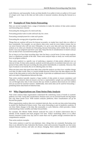 Unit 04: Business Forecasting using Time Series
Notes
cyclic behavior, and seasonality. It also can help identify if an outlier is truly an outlier or if it is part
of a larger cycle. Gaps in the data can hide cycles or seasonal variation, skewing the forecast as a
result.
4.5 Examples of Time Series Forecasting
Here are several examples from a range of industries to make the notions of time series analysis
and forecasting more concrete:
Forecasting the closing price of a stock each day.
Forecasting product sales in units sold each day for a store.
Forecasting unemployment for a state each quarter.
Forecasting the average price of gasoline each day.
Things that are random will never be forecast accurately, no matter how much data we collect or
how consistently. For example: we can observe data every week for every lottery winner, but we
can never forecast who will win next. Ultimately, it is up to your data and your time series data
analysis as to when you should use forecasting, because forecasting varies widely due to various
factors. Use your judgment and know your data. Keep this list of considerations in mind to always
have an idea of how successful forecasting will be.
For as long as we have been recording data, time has been a crucial factor. In time series analysis,
time is a significant variable of the data. Times series analysis helps us study our world and learn
how we progress within it.
Time series analysis is a specific way of analyzing a sequence of data points collected over an
interval of time. In time series analysis, analysts record data points at consistent intervals over a set
period of time rather than just recording the data points intermittently or randomly. However, this
type of analysis is not merely the act of collecting data over time.
What sets time series data apart from other data is that the analysis can show how variables change
over time. In other words, time is a crucial variable because it shows how the data adjusts over the
course of the data points as well as the final results. It provides an additional source of information
and a set order of dependencies between the data.
Time series analysis typically requires a large number of data points to ensure consistency and
reliability. An extensive data set ensures you have a representative sample size and that analysis
can cut through noisy data. It also ensures that any trends or patterns discovered are not outliers
and can account for seasonal variance. Additionally, time series data can be used for forecasting—
predicting future data based on historical data.
4.6 Why Organizations use Time Series Data Analysis
Time series analysis helps organizations understand the underlying causes of trends or systemic
patterns over time. Using data visualizations, business users can see seasonal trends and dig deeper
into why these trends occur. With modern analytics platforms, these visualizations can go far
beyond line graphs.
When organizations analyze data over consistent intervals, they can also use time series forecasting
to predict the likelihood of future events. Time series forecasting is part of predictive analytics. It
can show likely changes in the data, like seasonality or cyclic behavior, which provides a better
understanding of data variables and helps forecast better.
For example, Des Moines Public Schools analyzed five years of student achievement data to
identify at-risk students and track progress over time. Today’s technology allows us to collect
massive amounts of data every day and it’s easier than ever to gather enough consistent data for
comprehensive analysis.
Time series analysis examples
Time series analysis is used for non-stationary data—things that are constantly fluctuating over
time or are affected by time. Industries like finance, retail, and economics frequently use time series
analysis because currency and sales are always changing. Stock market analysis is an excellent
LOVELY PROFESSIONAL UNIVERSITY
70
 