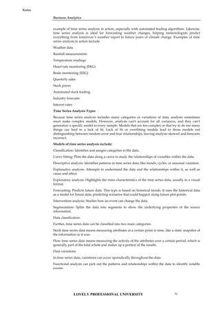 Business Analytics
Notes
example of time series analysis in action, especially with automated trading algorithms. Likewise,
time series analysis is ideal for forecasting weather changes, helping meteorologists predict
everything from tomorrow’s weather report to future years of climate change. Examples of time
series analysis in action include:
Weather data
Rainfall measurements
Temperature readings
Heart rate monitoring (EKG)
Brain monitoring (EEG)
Quarterly sales
Stock prices
Automated stock trading
Industry forecasts
Interest rates
Time Series Analysis Types
Because time series analysis includes many categories or variations of data, analysts sometimes
must make complex models. However, analysts can’t account for all variances, and they can’t
generalize a specific model to every sample. Models that are too complex or that try to do too many
things can lead to a lack of fit. Lack of fit or overfitting models lead to those models not
distinguishing between random error and true relationships, leaving analysis skewed and forecasts
incorrect.
Models of time series analysis include:
Classification: Identifies and assigns categories to the data.
Curve fitting: Plots the data along a curve to study the relationships of variables within the data.
Descriptive analysis: Identifies patterns in time series data, like trends, cycles, or seasonal variation.
Explanative analysis: Attempts to understand the data and the relationships within it, as well as
cause and effect.
Exploratory analysis: Highlights the main characteristics of the time series data, usually in a visual
format.
Forecasting: Predicts future data. This type is based on historical trends. It uses the historical data
as a model for future data, predicting scenarios that could happen along future plot points.
Intervention analysis: Studies how an event can change the data.
Segmentation: Splits the data into segments to show the underlying properties of the source
information.
Data classification
Further, time series data can be classified into two main categories:
Stock time series data means measuring attributes at a certain point in time, like a static snapshot of
the information as it was.
Flow time series data means measuring the activity of the attributes over a certain period, which is
generally part of the total whole and makes up a portion of the results.
Data variations
In time series data, variations can occur sporadically throughout the data:
Functional analysis can pick out the patterns and relationships within the data to identify notable
events.
LOVELY PROFESSIONAL UNIVERSITY 71
 