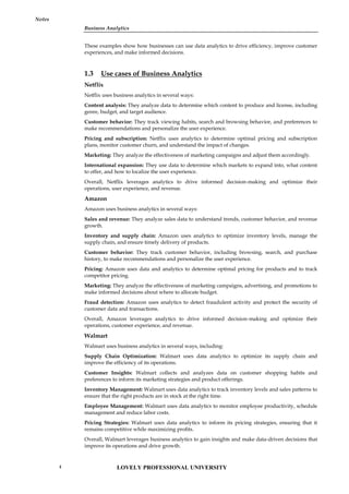 Business Analytics
Notes
These examples show how businesses can use data analytics to drive efficiency, improve customer
experiences, and make informed decisions.
1.3 Use cases of Business Analytics
Netflix
Netflix uses business analytics in several ways:
Content analysis: They analyze data to determine which content to produce and license, including
genre, budget, and target audience.
Customer behavior: They track viewing habits, search and browsing behavior, and preferences to
make recommendations and personalize the user experience.
Pricing and subscription: Netflix uses analytics to determine optimal pricing and subscription
plans, monitor customer churn, and understand the impact of changes.
Marketing: They analyze the effectiveness of marketing campaigns and adjust them accordingly.
International expansion: They use data to determine which markets to expand into, what content
to offer, and how to localize the user experience.
Overall, Netflix leverages analytics to drive informed decision-making and optimize their
operations, user experience, and revenue.
Amazon
Amazon uses business analytics in several ways:
Sales and revenue: They analyze sales data to understand trends, customer behavior, and revenue
growth.
Inventory and supply chain: Amazon uses analytics to optimize inventory levels, manage the
supply chain, and ensure timely delivery of products.
Customer behavior: They track customer behavior, including browsing, search, and purchase
history, to make recommendations and personalize the user experience.
Pricing: Amazon uses data and analytics to determine optimal pricing for products and to track
competitor pricing.
Marketing: They analyze the effectiveness of marketing campaigns, advertising, and promotions to
make informed decisions about where to allocate budget.
Fraud detection: Amazon uses analytics to detect fraudulent activity and protect the security of
customer data and transactions.
Overall, Amazon leverages analytics to drive informed decision-making and optimize their
operations, customer experience, and revenue.
Walmart
Walmart uses business analytics in several ways, including:
Supply Chain Optimization: Walmart uses data analytics to optimize its supply chain and
improve the efficiency of its operations.
Customer Insights: Walmart collects and analyzes data on customer shopping habits and
preferences to inform its marketing strategies and product offerings.
Inventory Management: Walmart uses data analytics to track inventory levels and sales patterns to
ensure that the right products are in stock at the right time.
Employee Management: Walmart uses data analytics to monitor employee productivity, schedule
management and reduce labor costs.
Pricing Strategies: Walmart uses data analytics to inform its pricing strategies, ensuring that it
remains competitive while maximizing profits.
Overall, Walmart leverages business analytics to gain insights and make data-driven decisions that
improve its operations and drive growth.
LOVELY PROFESSIONAL UNIVERSITY
4
 