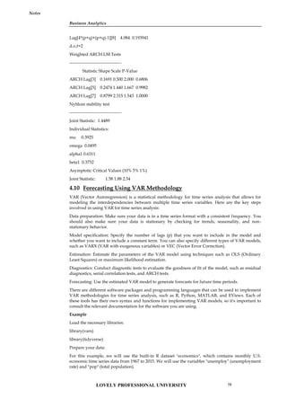 Business Analytics
Notes
Lag[4*(p+q)+(p+q)-1][8] 4.084 0.193941
d.o.f=2
Weighted ARCH LM Tests
------------------------------------
Statistic Shape Scale P-Value
ARCH Lag[3] 0.1691 0.500 2.000 0.6806
ARCH Lag[5] 0.2474 1.440 1.667 0.9982
ARCH Lag[7] 0.8799 2.315 1.543 1.0000
Nyblom stability test
------------------------------------
Joint Statistic: 1.4489
Individual Statistics:
mu 0.3925
omega 0.0495
alpha1 0.6311
beta1 0.3752
Asymptotic Critical Values (10% 5% 1%)
Joint Statistic: 1.58 1.88 2.54
4.10 Forecasting Using VAR Methodology
VAR (Vector Autoregression) is a statistical methodology for time series analysis that allows for
modeling the interdependencies between multiple time series variables. Here are the key steps
involved in using VAR for time series analysis:
Data preparation: Make sure your data is in a time series format with a consistent frequency. You
should also make sure your data is stationary by checking for trends, seasonality, and non-
stationary behavior.
Model specification: Specify the number of lags (p) that you want to include in the model and
whether you want to include a constant term. You can also specify different types of VAR models,
such as VARX (VAR with exogenous variables) or VEC (Vector Error Correction).
Estimation: Estimate the parameters of the VAR model using techniques such as OLS (Ordinary
Least Squares) or maximum likelihood estimation.
Diagnostics: Conduct diagnostic tests to evaluate the goodness of fit of the model, such as residual
diagnostics, serial correlation tests, and ARCH tests.
Forecasting: Use the estimated VAR model to generate forecasts for future time periods.
There are different software packages and programming languages that can be used to implement
VAR methodologies for time series analysis, such as R, Python, MATLAB, and EViews. Each of
these tools has their own syntax and functions for implementing VAR models, so it's important to
consult the relevant documentation for the software you are using.
Example
Load the necessary libraries:
library(vars)
library(tidyverse)
Prepare your data:
For this example, we will use the built-in R dataset "economics", which contains monthly U.S.
economic time series data from 1967 to 2015. We will use the variables "unemploy" (unemployment
rate) and "pop" (total population).
LOVELY PROFESSIONAL UNIVERSITY 79
 