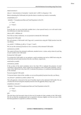 Unit 04: Business Forecasting using Time Series
Notes
data("economics")
data_ts <- ts(economics[, c("unemploy", "pop")], start = c(1967, 1), frequency = 12)
Before estimating the VAR model, let's plot the data to visualize any trends or seasonality.
autoplot(data_ts) +
labs(title = "Unemployment Rate and Total Population in the US",
x = "Year",
y = "Value")
plot
From the plot, we can see that both variables have a clear upward trend, so we will need to take
first differences to make them stationary.
data_ts_diff <- diff(data_ts)
Now that our data is stationary, we can proceed to estimate the VAR model.
Estimate the VAR model:
We will estimate a VAR model with 2 lags and a constant term using the VAR() function from the
vars library.
var_model <- VAR(data_ts_diff, p = 2, type = "const")
We can use the summary() function to view a summary of the estimated VAR model.
summary(var_model)
The output will show the estimated coefficients, standard errors, t-values, and p-values for each lag
of each variable in the VAR model.
Evaluate the VAR model:
To evaluate the VAR model, we can perform a serial correlation test and an ARCH test using the
serial.test() and arch.test() functions from the vars library, respectively.
serial.test(var_model)
arch.test(var_model)
If the p-value of the serial correlation test is less than 0.05, it indicates the presence of serial
correlation in the residuals, which violates the assumptions of the VAR model. Similarly, if the p-
value of the ARCH test is less than 0.05, it indicates the presence of conditional heteroskedasticity
in the residuals.
Forecast using the VAR model:
To forecast future values of the variables, we can use the predict() function from the vars library.
var_forecast <- predict(var_model, n.ahead = 12)
This will generate a forecast for the next 12 months, based on the estimated VAR model. We can
visualize the forecast using the autoplot() function from the ggfortify library.Copy code
autoplot(var_forecast) +
labs(title = "Forecast of Unemployment Rate and Total Population in the US",
x = "Year",
y = "Value")
plot
This plot shows the forecasted values for the next 12 months for both variables in the VAR model.
We can see that the unemployment rate is expected to decrease slightly over the next year, while
the total population is expected to continue increasing.
LOVELY PROFESSIONAL UNIVERSITY
80
 