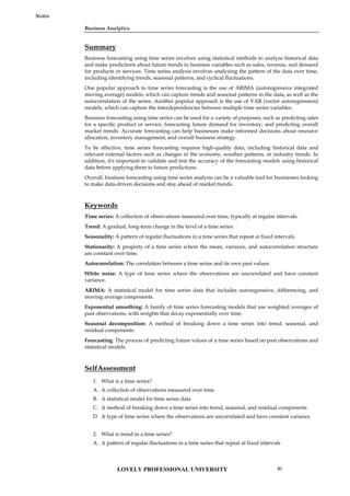 Business Analytics
Notes
Summary
Business forecasting using time series involves using statistical methods to analyze historical data
and make predictions about future trends in business variables such as sales, revenue, and demand
for products or services. Time series analysis involves analyzing the pattern of the data over time,
including identifying trends, seasonal patterns, and cyclical fluctuations.
One popular approach to time series forecasting is the use of ARIMA (autoregressive integrated
moving average) models, which can capture trends and seasonal patterns in the data, as well as the
autocorrelation of the series. Another popular approach is the use of VAR (vector autoregression)
models, which can capture the interdependencies between multiple time series variables.
Business forecasting using time series can be used for a variety of purposes, such as predicting sales
for a specific product or service, forecasting future demand for inventory, and predicting overall
market trends. Accurate forecasting can help businesses make informed decisions about resource
allocation, inventory management, and overall business strategy.
To be effective, time series forecasting requires high-quality data, including historical data and
relevant external factors such as changes in the economy, weather patterns, or industry trends. In
addition, it's important to validate and test the accuracy of the forecasting models using historical
data before applying them to future predictions.
Overall, business forecasting using time series analysis can be a valuable tool for businesses looking
to make data-driven decisions and stay ahead of market trends.
Keywords
Time series: A collection of observations measured over time, typically at regular intervals.
Trend: A gradual, long-term change in the level of a time series.
Seasonality: A pattern of regular fluctuations in a time series that repeat at fixed intervals.
Stationarity: A property of a time series where the mean, variance, and autocorrelation structure
are constant over time.
Autocorrelation: The correlation between a time series and its own past values.
White noise: A type of time series where the observations are uncorrelated and have constant
variance.
ARIMA: A statistical model for time series data that includes autoregressive, differencing, and
moving average components.
Exponential smoothing: A family of time series forecasting models that use weighted averages of
past observations, with weights that decay exponentially over time.
Seasonal decomposition: A method of breaking down a time series into trend, seasonal, and
residual components.
Forecasting: The process of predicting future values of a time series based on past observations and
statistical models.
SelfAssessment
1. What is a time series?
A. A collection of observations measured over time
B. A statistical model for time series data
C. A method of breaking down a time series into trend, seasonal, and residual components
D. A type of time series where the observations are uncorrelated and have constant variance
2. What is trend in a time series?
A. A pattern of regular fluctuations in a time series that repeat at fixed intervals
LOVELY PROFESSIONAL UNIVERSITY 81
 