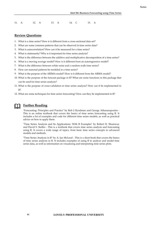 Unit 04: Business Forecasting using Time Series
Notes
11. A 12. A 13. A 14. C 15. A
Review Questions
1. What is a time series? How is it different from a cross-sectional data set?
2. What are some common patterns that can be observed in time series data?
3. What is autocorrelation? How can it be measured for a time series?
4. What is stationarity? Why is it important for time series analysis?
5. What is the difference between the additive and multiplicative decomposition of a time series?
6. What is a moving average model? How is it different from an autoregressive model?
7. What is the difference between white noise and a random walk time series?
8. How can seasonal patterns be modeled in a time series?
9. What is the purpose of the ARIMA model? How is it different from the ARMA model?
10. What is the purpose of the forecast package in R? What are some functions in this package that
can be used for time series analysis?
11. What is the purpose of cross-validation in time series analysis? How can it be implemented in
R?
12. What are some techniques for time series forecasting? How can they be implemented in R?
Further Reading
"Forecasting: Principles and Practice" by Rob J Hyndman and George Athanasopoulos -
This is an online textbook that covers the basics of time series forecasting using R. It
includes a lot of examples and code for different time series models, as well as practical
advice on how to apply them.
"Time Series Analysis and Its Applications: With R Examples" by Robert H. Shumway
and David S. Stoffer - This is a textbook that covers time series analysis and forecasting
using R. It covers a wide range of topics, from basic time series concepts to advanced
models and methods.
"Time Series Analysis in R" by A. Ian McLeod - This is a short book that covers the basics
of time series analysis in R. It includes examples of using R to analyze and model time
series data, as well as information on visualizing and interpreting time series plots.
Unit 04: Business Forecasting using Time Series
Notes
11. A 12. A 13. A 14. C 15. A
Review Questions
1. What is a time series? How is it different from a cross-sectional data set?
2. What are some common patterns that can be observed in time series data?
3. What is autocorrelation? How can it be measured for a time series?
4. What is stationarity? Why is it important for time series analysis?
5. What is the difference between the additive and multiplicative decomposition of a time series?
6. What is a moving average model? How is it different from an autoregressive model?
7. What is the difference between white noise and a random walk time series?
8. How can seasonal patterns be modeled in a time series?
9. What is the purpose of the ARIMA model? How is it different from the ARMA model?
10. What is the purpose of the forecast package in R? What are some functions in this package that
can be used for time series analysis?
11. What is the purpose of cross-validation in time series analysis? How can it be implemented in
R?
12. What are some techniques for time series forecasting? How can they be implemented in R?
Further Reading
"Forecasting: Principles and Practice" by Rob J Hyndman and George Athanasopoulos -
This is an online textbook that covers the basics of time series forecasting using R. It
includes a lot of examples and code for different time series models, as well as practical
advice on how to apply them.
"Time Series Analysis and Its Applications: With R Examples" by Robert H. Shumway
and David S. Stoffer - This is a textbook that covers time series analysis and forecasting
using R. It covers a wide range of topics, from basic time series concepts to advanced
models and methods.
"Time Series Analysis in R" by A. Ian McLeod - This is a short book that covers the basics
of time series analysis in R. It includes examples of using R to analyze and model time
series data, as well as information on visualizing and interpreting time series plots.
Unit 04: Business Forecasting using Time Series
Notes
11. A 12. A 13. A 14. C 15. A
Review Questions
1. What is a time series? How is it different from a cross-sectional data set?
2. What are some common patterns that can be observed in time series data?
3. What is autocorrelation? How can it be measured for a time series?
4. What is stationarity? Why is it important for time series analysis?
5. What is the difference between the additive and multiplicative decomposition of a time series?
6. What is a moving average model? How is it different from an autoregressive model?
7. What is the difference between white noise and a random walk time series?
8. How can seasonal patterns be modeled in a time series?
9. What is the purpose of the ARIMA model? How is it different from the ARMA model?
10. What is the purpose of the forecast package in R? What are some functions in this package that
can be used for time series analysis?
11. What is the purpose of cross-validation in time series analysis? How can it be implemented in
R?
12. What are some techniques for time series forecasting? How can they be implemented in R?
Further Reading
"Forecasting: Principles and Practice" by Rob J Hyndman and George Athanasopoulos -
This is an online textbook that covers the basics of time series forecasting using R. It
includes a lot of examples and code for different time series models, as well as practical
advice on how to apply them.
"Time Series Analysis and Its Applications: With R Examples" by Robert H. Shumway
and David S. Stoffer - This is a textbook that covers time series analysis and forecasting
using R. It covers a wide range of topics, from basic time series concepts to advanced
models and methods.
"Time Series Analysis in R" by A. Ian McLeod - This is a short book that covers the basics
of time series analysis in R. It includes examples of using R to analyze and model time
series data, as well as information on visualizing and interpreting time series plots.
LOVELY PROFESSIONAL UNIVERSITY
84
 