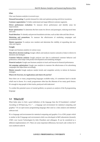 Unit 01: Business Analytics and Summarizing Business Data
Notes
Uber
Uber uses business analytics in several ways:
Demand forecasting: To predict demand for rides and optimize pricing and driver incentives.
Customer segmentation: To better understand and target different customer segments.
Driver performance evaluation: To measure driver performance and identify areas for
improvement.
Route optimization: To determine the best routes for drivers and passengers, reducing travel time
and costs.
Fraud detection: To identify and prevent fraudulent activities, such as fake rides and fake drivers.
Marketing and promotions: To measure the effectiveness of marketing campaigns and
promotional offers.
Market expansion: To analyze new markets and determine the viability of expanding into new
cities and regions.
Google
Google uses business analytics in various ways:
Data-driven decision making: Google collects and analyzes massive amounts of data to inform its
decisions and strategies.
Customer behavior analysis: Google analyzes user data to understand customer behavior and
preferences, which helps with product development and marketing strategies.
Financial analysis: Google uses business analytics to track and forecast its financial performance.
Ad campaign optimization: Google uses analytics to measure the effectiveness of its advertising
campaigns and adjust them accordingly.
Market research: Google analyzes market trends and competitor activity to inform its business
strategies.
What is R: Overview, its Applications and what is R used for?
Since there are so many programming languages available today, it’s sometimes hard to decide
which one to choose. As a result, programmers often face the dilemma of too many good choices.
It’s enough to stop people in their tracks, paralyzed with indecision!
To combat this potential source of mental gridlock, we present an analysis of the R programming
language.
1.4 What Is R?
What better place to find a good definition of the language than the R Foundation’s website?
According to R-Project.org, R is “… a language and environment for statistical computing and
graphics.” It’s an open-source programming language often used as a data analysis and statistical
software tool.
R is a language and environment for statistical computing and graphics. It is a GNU project which
is similar to the S language and environment which was developed at Bell Laboratories (formerly
AT&T, now Lucent Technologies) by John Chambers and colleagues. R can be considered as a
different implementation of S. There are some important differences, but much code written for S
runs unaltered under R.
LOVELY PROFESSIONAL UNIVERSITY 5
 