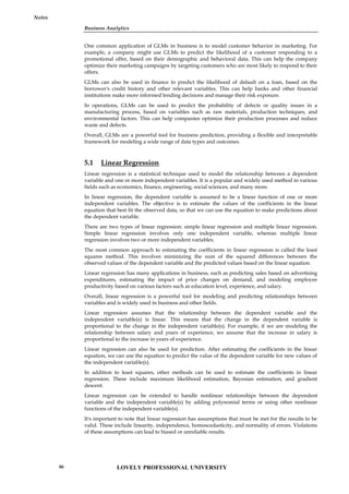 Business Analytics
Notes
One common application of GLMs in business is to model customer behavior in marketing. For
example, a company might use GLMs to predict the likelihood of a customer responding to a
promotional offer, based on their demographic and behavioral data. This can help the company
optimize their marketing campaigns by targeting customers who are most likely to respond to their
offers.
GLMs can also be used in finance to predict the likelihood of default on a loan, based on the
borrower's credit history and other relevant variables. This can help banks and other financial
institutions make more informed lending decisions and manage their risk exposure.
In operations, GLMs can be used to predict the probability of defects or quality issues in a
manufacturing process, based on variables such as raw materials, production techniques, and
environmental factors. This can help companies optimize their production processes and reduce
waste and defects.
Overall, GLMs are a powerful tool for business prediction, providing a flexible and interpretable
framework for modeling a wide range of data types and outcomes.
5.1 Linear Regression
Linear regression is a statistical technique used to model the relationship between a dependent
variable and one or more independent variables. It is a popular and widely used method in various
fields such as economics, finance, engineering, social sciences, and many more.
In linear regression, the dependent variable is assumed to be a linear function of one or more
independent variables. The objective is to estimate the values of the coefficients in the linear
equation that best fit the observed data, so that we can use the equation to make predictions about
the dependent variable.
There are two types of linear regression: simple linear regression and multiple linear regression.
Simple linear regression involves only one independent variable, whereas multiple linear
regression involves two or more independent variables.
The most common approach to estimating the coefficients in linear regression is called the least
squares method. This involves minimizing the sum of the squared differences between the
observed values of the dependent variable and the predicted values based on the linear equation.
Linear regression has many applications in business, such as predicting sales based on advertising
expenditures, estimating the impact of price changes on demand, and modeling employee
productivity based on various factors such as education level, experience, and salary.
Overall, linear regression is a powerful tool for modeling and predicting relationships between
variables and is widely used in business and other fields.
Linear regression assumes that the relationship between the dependent variable and the
independent variable(s) is linear. This means that the change in the dependent variable is
proportional to the change in the independent variable(s). For example, if we are modeling the
relationship between salary and years of experience, we assume that the increase in salary is
proportional to the increase in years of experience.
Linear regression can also be used for prediction. After estimating the coefficients in the linear
equation, we can use the equation to predict the value of the dependent variable for new values of
the independent variable(s).
In addition to least squares, other methods can be used to estimate the coefficients in linear
regression. These include maximum likelihood estimation, Bayesian estimation, and gradient
descent.
Linear regression can be extended to handle nonlinear relationships between the dependent
variable and the independent variable(s) by adding polynomial terms or using other nonlinear
functions of the independent variable(s).
It's important to note that linear regression has assumptions that must be met for the results to be
valid. These include linearity, independence, homoscedasticity, and normality of errors. Violations
of these assumptions can lead to biased or unreliable results.
LOVELY PROFESSIONAL UNIVERSITY
86
 