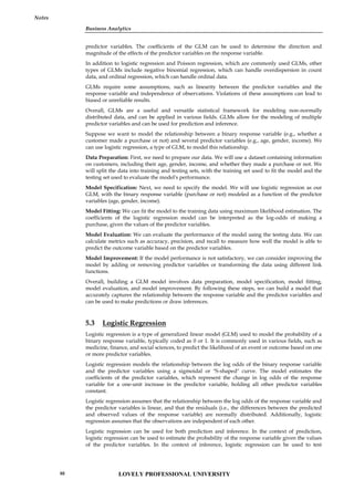Business Analytics
Notes
predictor variables. The coefficients of the GLM can be used to determine the direction and
magnitude of the effects of the predictor variables on the response variable.
In addition to logistic regression and Poisson regression, which are commonly used GLMs, other
types of GLMs include negative binomial regression, which can handle overdispersion in count
data, and ordinal regression, which can handle ordinal data.
GLMs require some assumptions, such as linearity between the predictor variables and the
response variable and independence of observations. Violations of these assumptions can lead to
biased or unreliable results.
Overall, GLMs are a useful and versatile statistical framework for modeling non-normally
distributed data, and can be applied in various fields. GLMs allow for the modeling of multiple
predictor variables and can be used for prediction and inference.
Suppose we want to model the relationship between a binary response variable (e.g., whether a
customer made a purchase or not) and several predictor variables (e.g., age, gender, income). We
can use logistic regression, a type of GLM, to model this relationship.
Data Preparation: First, we need to prepare our data. We will use a dataset containing information
on customers, including their age, gender, income, and whether they made a purchase or not. We
will split the data into training and testing sets, with the training set used to fit the model and the
testing set used to evaluate the model's performance.
Model Specification: Next, we need to specify the model. We will use logistic regression as our
GLM, with the binary response variable (purchase or not) modeled as a function of the predictor
variables (age, gender, income).
Model Fitting: We can fit the model to the training data using maximum likelihood estimation. The
coefficients of the logistic regression model can be interpreted as the log-odds of making a
purchase, given the values of the predictor variables.
Model Evaluation: We can evaluate the performance of the model using the testing data. We can
calculate metrics such as accuracy, precision, and recall to measure how well the model is able to
predict the outcome variable based on the predictor variables.
Model Improvement: If the model performance is not satisfactory, we can consider improving the
model by adding or removing predictor variables or transforming the data using different link
functions.
Overall, building a GLM model involves data preparation, model specification, model fitting,
model evaluation, and model improvement. By following these steps, we can build a model that
accurately captures the relationship between the response variable and the predictor variables and
can be used to make predictions or draw inferences.
5.3 Logistic Regression
Logistic regression is a type of generalized linear model (GLM) used to model the probability of a
binary response variable, typically coded as 0 or 1. It is commonly used in various fields, such as
medicine, finance, and social sciences, to predict the likelihood of an event or outcome based on one
or more predictor variables.
Logistic regression models the relationship between the log odds of the binary response variable
and the predictor variables using a sigmoidal or "S-shaped" curve. The model estimates the
coefficients of the predictor variables, which represent the change in log odds of the response
variable for a one-unit increase in the predictor variable, holding all other predictor variables
constant.
Logistic regression assumes that the relationship between the log odds of the response variable and
the predictor variables is linear, and that the residuals (i.e., the differences between the predicted
and observed values of the response variable) are normally distributed. Additionally, logistic
regression assumes that the observations are independent of each other.
Logistic regression can be used for both prediction and inference. In the context of prediction,
logistic regression can be used to estimate the probability of the response variable given the values
of the predictor variables. In the context of inference, logistic regression can be used to test
LOVELY PROFESSIONAL UNIVERSITY
88
 