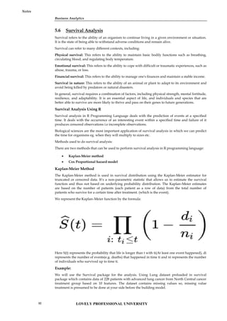 Business Analytics
Notes
5.6 Survival Analysis
Survival refers to the ability of an organism to continue living in a given environment or situation.
It is the state of being able to withstand adverse conditions and remain alive.
Survival can refer to many different contexts, including:
Physical survival: This refers to the ability to maintain basic bodily functions such as breathing,
circulating blood, and regulating body temperature.
Emotional survival: This refers to the ability to cope with difficult or traumatic experiences, such as
abuse, trauma, or loss.
Financial survival: This refers to the ability to manage one's finances and maintain a stable income.
Survival in nature: This refers to the ability of an animal or plant to adapt to its environment and
avoid being killed by predators or natural disasters.
In general, survival requires a combination of factors, including physical strength, mental fortitude,
resilience, and adaptability. It is an essential aspect of life, and individuals and species that are
better able to survive are more likely to thrive and pass on their genes to future generations.
Survival Analysis Using R
Survival analysis in R Programming Language deals with the prediction of events at a specified
time. It deals with the occurrence of an interesting event within a specified time and failure of it
produces censored observations i.e incomplete observations.
Biological sciences are the most important application of survival analysis in which we can predict
the time for organisms eg. when they will multiply to sizes etc.
Methods used to do survival analysis:
There are two methods that can be used to perform survival analysis in R programming language:
 Kaplan-Meier method
 Cox Proportional hazard model
Kaplan-Meier Method
The Kaplan-Meier method is used in survival distribution using the Kaplan-Meier estimator for
truncated or censored data. It’s a non-parametric statistic that allows us to estimate the survival
function and thus not based on underlying probability distribution. The Kaplan–Meier estimates
are based on the number of patients (each patient as a row of data) from the total number of
patients who survive for a certain time after treatment. (which is the event).
We represent the Kaplan–Meier function by the formula:
Here S(t) represents the probability that life is longer than t with ti(At least one event happened), di
represents the number of events(e.g. deaths) that happened in time ti and ni represents the number
of individuals who survived up to time ti.
Example:
We will use the Survival package for the analysis. Using Lung dataset preloaded in survival
package which contains data of 228 patients with advanced lung cancer from North Central cancer
treatment group based on 10 features. The dataset contains missing values so, missing value
treatment is presumed to be done at your side before the building model.
Business Analytics
Notes
5.6 Survival Analysis
Survival refers to the ability of an organism to continue living in a given environment or situation.
It is the state of being able to withstand adverse conditions and remain alive.
Survival can refer to many different contexts, including:
Physical survival: This refers to the ability to maintain basic bodily functions such as breathing,
circulating blood, and regulating body temperature.
Emotional survival: This refers to the ability to cope with difficult or traumatic experiences, such as
abuse, trauma, or loss.
Financial survival: This refers to the ability to manage one's finances and maintain a stable income.
Survival in nature: This refers to the ability of an animal or plant to adapt to its environment and
avoid being killed by predators or natural disasters.
In general, survival requires a combination of factors, including physical strength, mental fortitude,
resilience, and adaptability. It is an essential aspect of life, and individuals and species that are
better able to survive are more likely to thrive and pass on their genes to future generations.
Survival Analysis Using R
Survival analysis in R Programming Language deals with the prediction of events at a specified
time. It deals with the occurrence of an interesting event within a specified time and failure of it
produces censored observations i.e incomplete observations.
Biological sciences are the most important application of survival analysis in which we can predict
the time for organisms eg. when they will multiply to sizes etc.
Methods used to do survival analysis:
There are two methods that can be used to perform survival analysis in R programming language:
 Kaplan-Meier method
 Cox Proportional hazard model
Kaplan-Meier Method
The Kaplan-Meier method is used in survival distribution using the Kaplan-Meier estimator for
truncated or censored data. It’s a non-parametric statistic that allows us to estimate the survival
function and thus not based on underlying probability distribution. The Kaplan–Meier estimates
are based on the number of patients (each patient as a row of data) from the total number of
patients who survive for a certain time after treatment. (which is the event).
We represent the Kaplan–Meier function by the formula:
Here S(t) represents the probability that life is longer than t with ti(At least one event happened), di
represents the number of events(e.g. deaths) that happened in time ti and ni represents the number
of individuals who survived up to time ti.
Example:
We will use the Survival package for the analysis. Using Lung dataset preloaded in survival
package which contains data of 228 patients with advanced lung cancer from North Central cancer
treatment group based on 10 features. The dataset contains missing values so, missing value
treatment is presumed to be done at your side before the building model.
Business Analytics
Notes
5.6 Survival Analysis
Survival refers to the ability of an organism to continue living in a given environment or situation.
It is the state of being able to withstand adverse conditions and remain alive.
Survival can refer to many different contexts, including:
Physical survival: This refers to the ability to maintain basic bodily functions such as breathing,
circulating blood, and regulating body temperature.
Emotional survival: This refers to the ability to cope with difficult or traumatic experiences, such as
abuse, trauma, or loss.
Financial survival: This refers to the ability to manage one's finances and maintain a stable income.
Survival in nature: This refers to the ability of an animal or plant to adapt to its environment and
avoid being killed by predators or natural disasters.
In general, survival requires a combination of factors, including physical strength, mental fortitude,
resilience, and adaptability. It is an essential aspect of life, and individuals and species that are
better able to survive are more likely to thrive and pass on their genes to future generations.
Survival Analysis Using R
Survival analysis in R Programming Language deals with the prediction of events at a specified
time. It deals with the occurrence of an interesting event within a specified time and failure of it
produces censored observations i.e incomplete observations.
Biological sciences are the most important application of survival analysis in which we can predict
the time for organisms eg. when they will multiply to sizes etc.
Methods used to do survival analysis:
There are two methods that can be used to perform survival analysis in R programming language:
 Kaplan-Meier method
 Cox Proportional hazard model
Kaplan-Meier Method
The Kaplan-Meier method is used in survival distribution using the Kaplan-Meier estimator for
truncated or censored data. It’s a non-parametric statistic that allows us to estimate the survival
function and thus not based on underlying probability distribution. The Kaplan–Meier estimates
are based on the number of patients (each patient as a row of data) from the total number of
patients who survive for a certain time after treatment. (which is the event).
We represent the Kaplan–Meier function by the formula:
Here S(t) represents the probability that life is longer than t with ti(At least one event happened), di
represents the number of events(e.g. deaths) that happened in time ti and ni represents the number
of individuals who survived up to time ti.
Example:
We will use the Survival package for the analysis. Using Lung dataset preloaded in survival
package which contains data of 228 patients with advanced lung cancer from North Central cancer
treatment group based on 10 features. The dataset contains missing values so, missing value
treatment is presumed to be done at your side before the building model.
LOVELY PROFESSIONAL UNIVERSITY
92
 