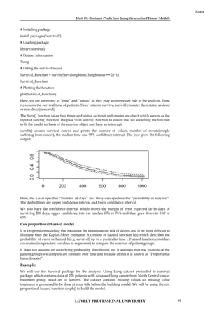 Unit 05: Business Prediction Using Generalised Linear Models
Notes
# Installing package
install.packages("survival")
# Loading package
library(survival)
# Dataset information
?lung
# Fitting the survival model
Survival_Function = survfit(Surv(lung$time, lung$status == 2)~1)
Survival_Function
# Plotting the function
plot(Survival_Function)
Here, we are interested in “time” and “status” as they play an important role in the analysis. Time
represents the survival time of patients. Since patients survive, we will consider their status as dead
or non-dead(censored).
The Surv() function takes two times and status as input and creates an object which serves as the
input of survfir() function. We pass ~1 in survfit() function to ensure that we are telling the function
to fit the model on basis of the survival object and have an interrupt.
survfit() creates survival curves and prints the number of values, number of events(people
suffering from cancer), the median time and 95% confidence interval. The plot gives the following
output:
Here, the x-axis specifies “Number of days” and the y-axis specifies the “probability of survival“.
The dashed lines are upper confidence interval and lower confidence interval.
We also have the confidence interval which shows the margin of error expected i.e In days of
surviving 200 days, upper confidence interval reaches 0.76 or 76% and then goes down to 0.60 or
60%.
Cox proportional hazard model
It is a regression modeling that measures the instantaneous risk of deaths and is bit more difficult to
illustrate than the Kaplan-Meier estimator. It consists of hazard function h(t) which describes the
probability of event or hazard h(e.g. survival) up to a particular time t. Hazard function considers
covariates(independent variables in regression) to compare the survival of patient groups.
It does not assume an underlying probability distribution but it assumes that the hazards of the
patient groups we compare are constant over time and because of this it is known as “Proportional
hazard model“.
Example:
We will use the Survival package for the analysis. Using Lung dataset preloaded in survival
package which contains data of 228 patients with advanced lung cancer from North Central cancer
treatment group based on 10 features. The dataset contains missing values so, missing value
treatment is presumed to be done at your side before the building model. We will be using the cox
proportional hazard function coxph() to build the model.
Unit 05: Business Prediction Using Generalised Linear Models
Notes
# Installing package
install.packages("survival")
# Loading package
library(survival)
# Dataset information
?lung
# Fitting the survival model
Survival_Function = survfit(Surv(lung$time, lung$status == 2)~1)
Survival_Function
# Plotting the function
plot(Survival_Function)
Here, we are interested in “time” and “status” as they play an important role in the analysis. Time
represents the survival time of patients. Since patients survive, we will consider their status as dead
or non-dead(censored).
The Surv() function takes two times and status as input and creates an object which serves as the
input of survfir() function. We pass ~1 in survfit() function to ensure that we are telling the function
to fit the model on basis of the survival object and have an interrupt.
survfit() creates survival curves and prints the number of values, number of events(people
suffering from cancer), the median time and 95% confidence interval. The plot gives the following
output:
Here, the x-axis specifies “Number of days” and the y-axis specifies the “probability of survival“.
The dashed lines are upper confidence interval and lower confidence interval.
We also have the confidence interval which shows the margin of error expected i.e In days of
surviving 200 days, upper confidence interval reaches 0.76 or 76% and then goes down to 0.60 or
60%.
Cox proportional hazard model
It is a regression modeling that measures the instantaneous risk of deaths and is bit more difficult to
illustrate than the Kaplan-Meier estimator. It consists of hazard function h(t) which describes the
probability of event or hazard h(e.g. survival) up to a particular time t. Hazard function considers
covariates(independent variables in regression) to compare the survival of patient groups.
It does not assume an underlying probability distribution but it assumes that the hazards of the
patient groups we compare are constant over time and because of this it is known as “Proportional
hazard model“.
Example:
We will use the Survival package for the analysis. Using Lung dataset preloaded in survival
package which contains data of 228 patients with advanced lung cancer from North Central cancer
treatment group based on 10 features. The dataset contains missing values so, missing value
treatment is presumed to be done at your side before the building model. We will be using the cox
proportional hazard function coxph() to build the model.
Unit 05: Business Prediction Using Generalised Linear Models
Notes
# Installing package
install.packages("survival")
# Loading package
library(survival)
# Dataset information
?lung
# Fitting the survival model
Survival_Function = survfit(Surv(lung$time, lung$status == 2)~1)
Survival_Function
# Plotting the function
plot(Survival_Function)
Here, we are interested in “time” and “status” as they play an important role in the analysis. Time
represents the survival time of patients. Since patients survive, we will consider their status as dead
or non-dead(censored).
The Surv() function takes two times and status as input and creates an object which serves as the
input of survfir() function. We pass ~1 in survfit() function to ensure that we are telling the function
to fit the model on basis of the survival object and have an interrupt.
survfit() creates survival curves and prints the number of values, number of events(people
suffering from cancer), the median time and 95% confidence interval. The plot gives the following
output:
Here, the x-axis specifies “Number of days” and the y-axis specifies the “probability of survival“.
The dashed lines are upper confidence interval and lower confidence interval.
We also have the confidence interval which shows the margin of error expected i.e In days of
surviving 200 days, upper confidence interval reaches 0.76 or 76% and then goes down to 0.60 or
60%.
Cox proportional hazard model
It is a regression modeling that measures the instantaneous risk of deaths and is bit more difficult to
illustrate than the Kaplan-Meier estimator. It consists of hazard function h(t) which describes the
probability of event or hazard h(e.g. survival) up to a particular time t. Hazard function considers
covariates(independent variables in regression) to compare the survival of patient groups.
It does not assume an underlying probability distribution but it assumes that the hazards of the
patient groups we compare are constant over time and because of this it is known as “Proportional
hazard model“.
Example:
We will use the Survival package for the analysis. Using Lung dataset preloaded in survival
package which contains data of 228 patients with advanced lung cancer from North Central cancer
treatment group based on 10 features. The dataset contains missing values so, missing value
treatment is presumed to be done at your side before the building model. We will be using the cox
proportional hazard function coxph() to build the model.
LOVELY PROFESSIONAL UNIVERSITY 93
 