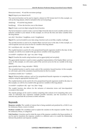 Unit 05: Business Prediction Using Generalised Linear Models
Notes
library(survminer) # Load the survminer package
Step 2: Import your dataset into R.
The read.csv() function can be used to import a dataset in CSV format into R. In this example, we
will use the lung dataset, which is included in the survival package:
data(lung) # Load the lung dataset
head(lung) # View the first few rows of the dataset
Step 3: Create a survival object using the Surv() function.
The Surv() function is used to create a survival object from the time-to-event variable and the event
indicator variable in your dataset. In this example, we will use the time and status variables from
the lung dataset:
surv.obj <- Surv(time = lung$time, event = lung$status)
Step 4: Fit a survival model to your data using a function such as survfit(), coxph(), or phreg().
The survfit() function is used to fit a Kaplan-Meier survival curve to the data. In this example, we
will fit separate survival curves for the sex variable in the lung dataset:
fit <- survfit(surv.obj ~ sex, data = lung)
The coxph() function is used to fit a Cox proportional hazards regression model to the data. In this
example, we will fit a Cox model to the age and sex variables in the lung dataset:
cox.model<- coxph(surv.obj ~ age + sex, data = lung)
Step 5: Visualize the results using functions such as ggsurvplot() and survplot().
The ggsurvplot() function is used to create a graphical representation of the Kaplan-Meier survival
curve. In this example, we will create a plot of the survival curves for the sex variable in the lung
dataset:
ggsurvplot(fit, data = lung, risk.table = TRUE)
The survplot() function is used to create a plot of the cumulative hazard function. In this example,
we will create a plot of the cumulative hazard function for the Cox model:
survplot(cox.model, fun = "cumhaz")
Step 6: Perform further analyses, such as Cox proportional hazards regression or competing risks
analysis, using the appropriate functions in R.
The coxph() function can be used to fit a Cox proportional hazards regression model to the data. In
this example, we will fit a Cox model to the age and sex variables in the lung dataset:
cox.model<- coxph(surv.obj ~ age + sex, data = lung)
The coxph() function also allows for the inclusion of interaction terms and time-dependent
covariates in the model.
The cmprsk package can be used to conduct competing risks analysis in R. Competing risks occur
when an individual may experience multiple possible outcomes, and the occurrence of one
outcome may preclude the occurrence of other outcomes.
Keywords
Response variable: The variable of interest that is being modeled and predicted by a GLM. It can
be continuous, binary, count, or ordinal.
Predictor variable: The variable(s) used to explain the variation in the response variable. They can
be continuous, binary, or categorical.
Link function: A function used to relate the mean of the response variable to the linear predictor. It
can be used to transform the response variable to a different scale or to model the relationship
between the predictor and response variables.
LOVELY PROFESSIONAL UNIVERSITY 95
 