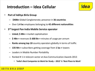 3
• Part of Aditya Birla Group
– $40Bn Global Conglomerate; presence in 36 countries
– Over 1.4 lac employees belonging to 42 different nationalities
• 3rd largest Pan India Mobile Service operator
– Listed; $ 8Bn + market capitalisation
– $ 4Bn + revenues & 600 Bn + minutes of usage per annum
– Ranks among top 10 country operators globally in terms of traffic
– 135 Mn + subscribers getting coverage from 1 lac + towers
– Leaders in Mobile Number Portability
– Ranked # 1 in telecom sector at Asia Communication Awards 2013
• ‘India’s Best Companies to Work for Study – 2013’ & ‘Best Place to Work’
Introduction – Idea Cellular
 