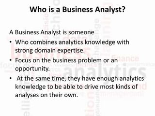 Who is a Business Analyst?
A Business Analyst is someone
• Who combines analytics knowledge with
strong domain expertise.
• Focus on the business problem or an
opportunity.
• At the same time, they have enough analytics
knowledge to be able to drive most kinds of
analyses on their own.
 