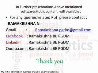 In Further presentations Above mentioned
softwares/tools content will available .
• For any queries related Ppt please contact :
RAMAKRISHNA N
Gmail : Ramakrishna.pgdm@gmail.com
Facebook : Ramakrishna BE PGDM
Linkedin : Ramakrishna BE PGDM
Quora.com : Ramakrishna BE PGDM
Thank you
My initial attempt on Business analytics to give awareness
 