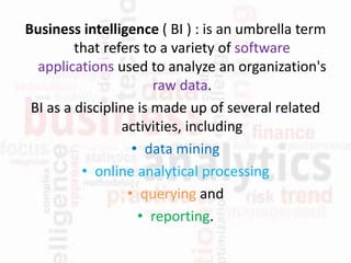 Business intelligence ( BI ) : is an umbrella term
that refers to a variety of software
applications used to analyze an organization's
raw data.
BI as a discipline is made up of several related
activities, including
• data mining
• online analytical processing
• querying and
• reporting.
 