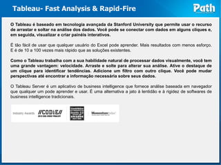 Tableau- Fast Analysis & Rapid-Fire

O Tableau é baseado em tecnologia avançada da Stanford University que permite usar o recurso
de arrastar e soltar na análise dos dados. Você pode se conectar com dados em alguns cliques e,
em seguida, visualizar e criar painéis interativos.

É tão fácil de usar que qualquer usuário do Excel pode aprender. Mais resultados com menos esforço.
E é de 10 a 100 vezes mais rápido que as soluções existentes.

Como o Tableau trabalha com a sua habilidade natural de processar dados visualmente, você tem
uma grande vantagem: velocidade. Arraste e solte para alterar sua análise. Ative o destaque de
um clique para identificar tendências. Adicione um filtro com outro clique. Você pode mudar
perspectivas até encontrar a informação necessária sobre seus dados.

O Tableau Server é um aplicativo de business intelligence que fornece análise baseada em navegador
que qualquer um pode aprender e usar. É uma alternativa a jato à lentidão e à rigidez de softwares de
business intelligence tradicionais.
 